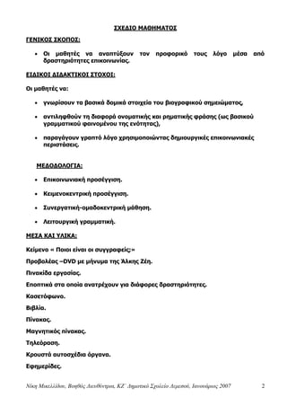 Νίκη Μικελλίδου, Βοηθός Διευθύντρια, ΚΖ΄ Δημοτικό Σχολείο Λεμεσού, Ιανουάριος 2007 2
ΣΧΕΔΙΟ ΜΑΘΗΜΑΤΟΣ
ΓΕΝΙΚΟΣ ΣΚΟΠΟΣ:
 Οι μαθητές να αναπτύξουν τον προφορικό τους λόγο μέσα από
δραστηριότητες επικοινωνίας.
ΕΙΔΙΚΟΙ ΔΙΔΑΚΤΙΚΟΙ ΣΤΟΧΟΙ:
Οι μαθητές να:
 γνωρίσουν τα βασικά δομικά στοιχεία του βιογραφικού σημειώματος,
 αντιληφθούν τη διαφορά ονοματικής και ρηματικής φράσης (ως βασικού
γραμματικού φαινομένου της ενότητας),
 παραγάγουν γραπτό λόγο χρησιμοποιώντας δημιουργικές επικοινωνιακές
περιστάσεις.
ΜΕΔΟΔΟΛΟΓΙΑ:
 Επικοινωνιακή προσέγγιση.
 Κειμενοκεντρική προσέγγιση.
 Συνεργατική-ομαδοκεντρική μάθηση.
 Λειτουργική γραμματική.
ΜΕΣΑ ΚΑΙ ΥΛΙΚΑ:
Κείμενο « Ποιοι είναι οι συγγραφείς;»
Προβολέας –DVD με μήνυμα της Άλκης Ζέη.
Πινακίδα εργασίας.
Εποπτικά στα οποία ανατρέχουν για διάφορες δραστηριότητες.
Κασετόφωνο.
Βιβλία.
Πίνακας.
Μαγνητικός πίνακας.
Τηλεόραση.
Κρουστά αυτοσχέδια όργανα.
Εφημερίδες.
 