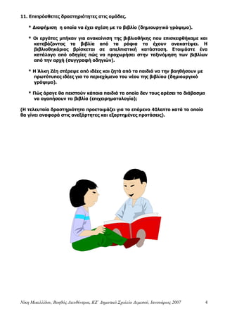 Νίκη Μικελλίδου, Βοηθός Διευθύντρια, ΚΖ΄ Δημοτικό Σχολείο Λεμεσού, Ιανουάριος 2007 4
11. Επιπρόσθετες δραστηριότητες στις ομάδες.
* Διαφήμιση η οποία να έχει σχέση με το βιβλίο (δημιουργικό γράψιμο).
* Οι εργάτες μπήκαν για ανακαίνιση της βιβλιοθήκης που επισκεφθήκαμε και
κατεβάζοντας τα βιβλία από τα ράφια τα έχουν ανακατέψει. Η
βιβλιοθηκάριος βρίσκεται σε απελπιστική κατάσταση. Ετοιμάστε ένα
κατάλογο από οδηγίες πώς να προχωρήσει στην ταξινόμηση των βιβλίων
από την αρχή (συγγραφή οδηγιών).
* Η Άλκη Ζέη στέρεψε από ιδέες και ζητά από τα παιδιά να την βοηθήσουν με
πρωτότυπες ιδέες για το περιεχόμενο του νέου της βιβλίου (δημιουργικό
γράψιμο).
* Πώς άραγε θα πειστούν κάποια παιδιά τα οποία δεν τους αρέσει το διάβασμα
να αγαπήσουν τα βιβλία (επιχειρηματολογία);
(Η τελευταία δραστηριότητα προετοιμάζει για το επόμενο 40λεπτο κατά το οποίο
θα γίνει αναφορά στις ανεξάρτητες και εξαρτημένες προτάσεις).
 