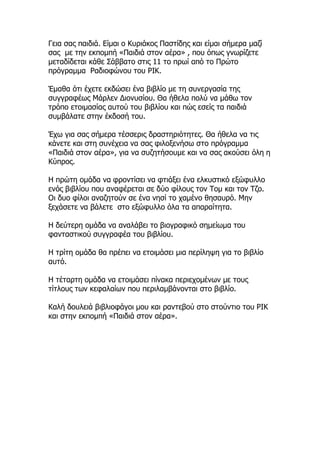 Γεια σας παιδιά. Είμαι ο Κυριάκος Παστίδης και είμαι σήμερα μαζί
σας με την εκπομπή «Παιδιά στον αέρα» , που όπως γνωρίζετε
μεταδίδεται κάθε Σάββατο στις 11 το πρωί από το Πρώτο
πρόγραμμα Ραδιοφώνου του ΡΙΚ.
Έμαθα ότι έχετε εκδώσει ένα βιβλίο με τη συνεργασία της
συγγραφέως Μάρλεν Διονυσίου. Θα ήθελα πολύ να μάθω τον
τρόπο ετοιμασίας αυτού του βιβλίου και πώς εσείς τα παιδιά
συμβάλατε στην έκδοσή του.
Έχω για σας σήμερα τέσσερις δραστηριότητες. Θα ήθελα να τις
κάνετε και στη συνέχεια να σας φιλοξενήσω στο πρόγραμμα
«Παιδιά στον αέρα», για να συζητήσουμε και να σας ακούσει όλη η
Κύπρος.
Η πρώτη ομάδα να φροντίσει να φτιάξει ένα ελκυστικό εξώφυλλο
ενός βιβλίου που αναφέρεται σε δύο φίλους τον Τομ και τον Τζο.
Οι δυο φίλοι αναζητούν σε ένα νησί το χαμένο θησαυρό. Μην
ξεχάσετε να βάλετε στο εξώφυλλο όλα τα απαραίτητα.
Η δεύτερη ομάδα να αναλάβει το βιογραφικό σημείωμα του
φανταστικού συγγραφέα του βιβλίου.
Η τρίτη ομάδα θα πρέπει να ετοιμάσει μια περίληψη για το βιβλίο
αυτό.
Η τέταρτη ομάδα να ετοιμάσει πίνακα περιεχομένων με τους
τίτλους των κεφαλαίων που περιλαμβάνονται στο βιβλίο.
Καλή δουλειά βιβλιοφάγοι μου και ραντεβού στο στούντιο του ΡΙΚ
και στην εκπομπή «Παιδιά στον αέρα».
 