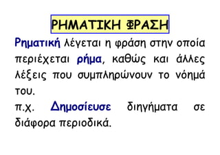 ΡΗΜΑΤΙΚΗ ΦΡΑΣΗ
Ρηματική λέγεται η φράση στην οποία
περιέχεται ρήμα, καθώς και άλλες
λέξεις που συμπληρώνουν το νόημά
του.
π.χ. Δημοσίευσε διηγήματα σε
διάφορα περιοδικά.
 