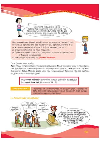 ∂∂∂∂∂¡¡¡¡√√√√ΔΔΔΔΔΔ∏∏∏∏ΔΔΔΔ∞∞∞∞∞ 1111166666: ¶¶¶ÒÒÒ˜˜˜˜ ÛÛ˘˘Óı¤Ùˆ ÊÚ¿ÛÂÈ˜ Î·È ÚÔÙ¿ÛÂÈ˜;
197
ŸÙ·Ó Í˘Ó¿ˆ Î¿Óˆ Ù· ÂÍ‹˜:
∞ÊÔ‡ Ï‡Óˆ ÙÔ ÚﬁÛˆﬁ ÌÔ˘, ÓÙ‡ÓÔÌ·È Î·È ¯ÙÂÓ›˙ÔÌ·È. ªﬁÏÈ˜ ÙÂÏÂÈÒÛˆ, ÙÚÒˆ ÙÔ ÚˆÈÓﬁ ÌÔ˘,
ÂÓÒ Ë ÌËÙ¤Ú· ÌÔ˘ ·Ú¯›˙ÂÈ Ó· Ì·ÁÂÈÚÂ‡ÂÈ ÙÔ ÌÂÛËÌÂÚÈ·Óﬁ Ê·ÁËÙﬁ. ŸÙ·Ó ÊÙ¿ÛÂÈ ÙÔ Û¯ÔÏÈÎﬁ,
‚Á·›Óˆ ÛÙÔÓ ‰ÚﬁÌÔ. ªÂÚÈÎ¤˜ ÊÔÚ¤˜ ÌﬁÏÈ˜ Ô˘ ÙÔ ÚÔÏ·‚·›Óˆ! ﬂÛÔ˘ Ó· ¿ˆ ÛÙÔ Û¯ÔÏÂ›Ô,
Û˘˙ËÙ¿ˆ ÌÂ ÙÔ˘˜ Û˘ÌÌ·ıËÙ¤˜ ÌÔ˘.
√È ¯ÚÔÓÈÎ¤˜ ÚÔÙ¿ÛÂÈ˜ ÂÈÛ¿ÁÔÓÙ·È ÌÂ ÙÔ˘˜ ¯ÚÔÓÈÎÔ‡˜ Û˘Ó‰¤ÛÌÔ˘˜
(.¯. ·ÊÔ‡, ﬁÙ·Ó, ÂÓÒ, ‚Ï. ÂÓﬁÙËÙ· 14.1 μ).
∫·Ó¤Ó· Úﬁ‚ÏËÌ·! ªÔÚÒ Ó· ÌÈÏ‹Ûˆ ÁÈ· ÙÔÓ ¯ÚﬁÓÔ ÌÂ ¤Ó· ÛˆÚﬁ ÙÚﬁ-
Ô˘˜ Î·È Ó· ·ÊËÁËıÒ ﬁÏ· ﬁÛ· Û˘Ì‚·›ÓÔ˘Ó (‚Ï. ·Ê‹ÁËÛË, ÂÓﬁÙËÙ· 2.1):
ÌÂ ¯ÚÔÓÈÎ¿ ÂÈÚÚ‹Ì·Ù· (ÂÓﬁÙËÙ· 12.1) (ÚÈÓ, ‡ÛÙÂÚ·, ¯ÙÂ˜ Î.¿.),
ÌÂ √ÓÔÌ·ÙÈÎ¤˜ ºÚ¿ÛÂÈ˜ (ÙÔ Úˆ›, ÙÔ ‚Ú¿‰˘),
ÌÂ ¶ÚÔıÂÙÈÎ¤˜ ºÚ¿ÛÂÈ˜ (ÌÂÙ¿ ·ﬁ ÙÔ Û¯ÔÏÂ›Ô, ÚÈÓ ·ﬁ ÙÔ ÚˆÈÓﬁ, Î·Ù¿
ÙË ‰È¿ÚÎÂÈ· ÙÔ˘ ÁÂ‡Ì·ÙÔ˜),
·ÏÏ¿ Î˘Ú›ˆ˜ ÌÂ ÚÔÙ¿ÛÂÈ˜, ÙÈ˜ ¯ÚÔÓÈÎ¤˜ ÚÔÙ¿ÛÂÈ˜.
¢ƒ∞™Δ∏ƒπ√Δ∏Δ∞ 37 ¶ÂÚÈÁÚ¿Êˆ ÛÂ ÌÈ· ·Ú¿ÁÚ·ÊÔ ÌÈ· ‰ÈÎ‹ ÌÔ˘ Ì¤Ú·. ¶ÚÔÛ¤¯ˆ Ó·
‚¿Ïˆ ÛÙË ÛÂÈÚ¿ ÙÈ˜ Ú¿ÍÂÈ˜ ÌÔ˘ Î·È Ó· ‰ËÏÒÛˆ ÙË ÛÂÈÚ¿ ·˘Ù‹ ÌÂ
ÂÍ·ÚÙËÌ¤ÓÂ˜ ¯ÚÔÓÈÎ¤˜ ÚÔÙ¿ÛÂÈ˜.
£· Ì·˜
ÂÍËÁ‹ÛÂÙÂ...
¶Â›ÙÂ Ì·˜
ÁÈ·Ù› ˘ÔÛÙËÚ›Í·ÙÂ
ﬁÙÈ...
√È ‰ÂÈÓﬁÛ·˘ÚÔÈ
ÂÍ·Ê·Ó›ÛÙËÎ·Ó, ÂÂÈ‰‹ ÍÂÎ›ÓËÛÂ
ÛÙË ÁË Ë ÂÔ¯‹ ÙˆÓ ·ÁÂÙÒÓˆÓ.
∏ ÁË ·Ú·Ì¤ÓÂÈ ÛÂ ÙÚÔ¯È¿ Á‡Úˆ ·ﬁ
ÙÔÓ ‹ÏÈÔ, ‰ÈﬁÙÈ Ë ‰‡Ó·ÌË
ÙË˜ ‚·Ú‡ÙËÙ·˜ ÙÔ˘ ËÏ›Ô˘
ÙË Û˘ÁÎÚ·ÙÂ›.
Œ¯ÂÈ˜ ÔÏÏ¿ Ú¿ÁÌ·Ù· Ó· Î¿ÓÂÈ˜,
√Ú¤ÛÙË! ¶Ò˜ ﬁÌˆ˜ ı· Ù· ‚¿ÏÂÈ˜ ÛÙË ÛÂÈÚ¿, Ò˜
ı· Ì·˜ ÂÍËÁ‹ÛÂÈ˜ ﬁÙÂ ı· Í˘Ó‹ÛÂÈ˜, ﬁÙÂ ı· Ê·˜
ÚˆÈÓﬁ, ﬁÙÂ ı· ·˜ ÛÙÔ Û¯ÔÏÂ›Ô, ﬁÙÂ ı· ·›ÍÂÈ˜ ÌÂ
ÙÔ˘˜ Ê›ÏÔ˘˜ ÛÔ˘;
¶Ò˜
Î·Ù·Ï‹Í·ÙÂ
ÛÙÔ
Û˘Ì¤Ú·ÛÌ·
ﬁÙÈ...
∏. ∞ÈÙÈÔÏÔÁÈÎ¤˜ ÚÔÙ¿ÛÂÈ˜
 