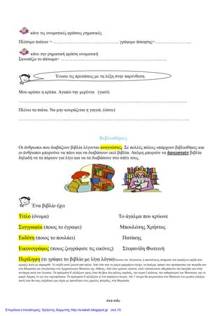 eva-edu
κάνε τις ονοματικές φράσεις ρηματικές
Πλύσιμο πιάτων = …………………………………….. γράψιμο άσκησης=…………………....
κάνε την ρηματική φράση ονοματική
Σκουπίζω το πάτωμα= ……………………………………………………………..
Μου αρέσει η κρέπα. Αγαπώ την μερέντα (γιατί)
………………………………………………………………………………………………….
Πλένω τα πιάτα. Να μην κουράζεται η γιαγιά. (ώστε)
…………………………………………………………………………………………………...
Βιβλιοθήκες
Οι άνθρωποι που διαβάζουν βιβλία λέγονται αναγνώστες. Σε πολλές πόλεις υπάρχουν βιβλιοθήκες και
οι άνθρωποι μπορούνε να πάνε και να διαβάσουν εκεί βιβλία. Ακόμη μπορούν να δανειστούν βιβλία
δηλαδή να τα πάρουν για λίγο και να τα διαβάσουν στο σπίτι τους.
Ένα βιβλίο έχει
Τίτλο (όνομα) Το άγαλμα που κρύωνε
Συγγραφέα (ποιος το έγραψε) Μπουλώτης Χρήστος
Εκδότη (ποιος το πουλάει) Πατάκης
Εικονογράφος (ποιος ζωγράφισε τις εικόνες) Στεφανίδη Φωτεινή
Περίληψη (τι γράφει το βιβλίο με λίγα λόγια)Εκείνο τον Αύγουστο, η πανσέληνος ασήμωσε ένα παράξενο ταξίδι που
έμοιαζε πολύ με παραμύθι. Το ταξίδι αυτό ξεκινά από παλιά. Από τότε που το μικρό μαρμάρινο αγόρι, το άγαλμα, άφησε σαν προσφυγάκι την πατρίδα του
στη Μικρασία και στεγάστηκε στο Αρχαιολογικό Μουσείο της Αθήνας. Από τότε κρύωνε ολοένα, γιατί νοσταλγούσε αθεράπευτα την πατρίδα του στην
αντίπερα ακτή του Αιγαίου. Τα πράγματα θ' αλλάξουν όμως όταν θα βρει δυο φίλους καρδιάς, την κυρία Γαλάτεια, την καθαρίστρια του Μουσείου, και το
μικρό Λάμπη, το γιο του νυχτοφύλακα. Τα πράγματα θ' αλλάξουν μ' ένα παράξενο όνειρο. Απ' τ' όνειρο θα φτερουγίσει στο Μουσείο ένα μεγάλο γαλάζιο
πουλί που θα τους ταξιδέψει μια νύχτα με πανσέληνο στις χαμένες πατρίδες, στη Μικρασία.
Ένωσε τις προτάσεις με τη λέξη στην παρένθεση.
Επιμέλεια επανάληψης: Χρήστος Χαρμπής http://e-taksh.blogspot.gr σελ.10
 