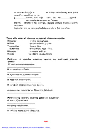 elena
στεκόταν και θαύμαζε τα.........................και όμορφα λουλούδια της. Αυτό ήταν η
πιο καλή ανταμοιβή της για του
ς.........................κόπους που είχε κάνει εδώ και.....................χρόνια .
..........................περαστικοί στέκονταν και της ζητούσαν,
όταν την έβλεπαν να τον φροντίζει, διάφορες χρήσιμες συμβουλές για την
περιποίηση......................
λουλουδιών της, για να τις ακολουθούν κι αυτοί στο δικό τους κήπο.
Ένωσε κάθε ονοματικό σύνολο με το ρηματικό σύνολο που ταιριάζει:
Ο Κώστας · · κινείται πολύ γρήγορα.
Η Πόπη · · φουρτουνιάζει το χειμώνα.
Το αεροπλάνο · · ζει στα δάση.
Το αυτοκίνητο · · είναι μαθητής της Ε' τάξης.
Η θάλασσα · · είναι καλή μαθήτρια.
Ο λαγός · · χρειάζεται καλή συντήρηση.
Μετάτρεψε τις παρακάτω ονοματικές φράσεις στις αντίστοιχες ρηματικές
φράσεις:
Η απογείωση του αεροσκάφους.
.........................................................................
Η μεταφορά των ασθενών.
..........................................................................
Η αξιοποίηση του νερού του ποταμού.
.........................................................................
Η παραίτηση του Υπουργού.
.........................................................................
Η καταβολή αποζημιώσεων στους αγρότες.
.........................................................................
Ανακάλυψη των εμπρηστών του δάσους της Χαλκιδικής.
.........................................................................
Μετάτρεψε τις παρακάτω ρηματικές φράσεις σε ονοματικές:
Οι ληστές εξαφανίστηκαν.
............................................................
Ο στρατός διοργανώθηκε.
……….....................................................
Οι αθλητές προπονούνται καθημερινά.
…………………………………………………………..
Επιμέλεια επανάληψης: Χρήστος Χαρμπής http://e-taksh.blogspot.gr σελ.102
 