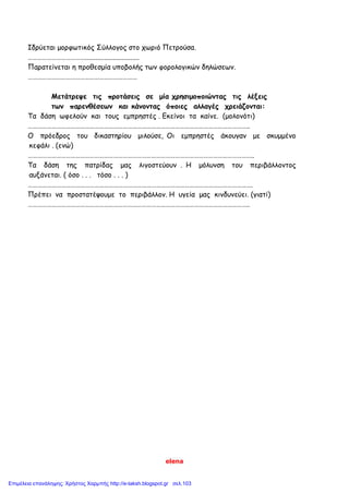elena
Ιδρύεται μορφωτικός Σύλλογος στο χωριό Πετρούσα.
………………………………...............................
Παρατείνεται η προθεσμία υποβολής των φορολογικών δηλώσεων.
……………………………………………………………
Μετάτρεψε τις προτάσεις σε μία χρησιμοποιώντας τις λέξεις
των παρενθέσεων και κάνοντας όποιες αλλαγές χρειάζονται:
Τα δάση ωφελούν και τους εμπρηστές . Εκείνοι τα καίνε. (μολονότι)
…………………………………………………………………………………………………………………………..
Ο πρόεδρος του δικαστηρίου μιλούσε, Οι εμπρηστές άκουγαν με σκυμμένο
κεφάλι . (ενώ)
……………………………………………………………………………………………………………………………..
Τα δάση της πατρίδας μας λιγοστεύουν . Η μόλυνση του περιβάλλοντος
αυξάνεται. ( όσο . . . τόσο . . . )
…………………………………………………………………………………………………………………………….
Πρέπει να προστατέψουμε το περιβάλλον. Η υγεία μας κινδυνεύει. (γιατί)
…………………………………………………………………………………………………………………………..
Επιμέλεια επανάληψης: Χρήστος Χαρμπής http://e-taksh.blogspot.gr σελ.103
 