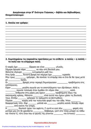 Κορτσαλιουδάκη Κατερίνα
Διαγώνισμα στην 9η
Ενότητα Γλώσσας – Βιβλία και Βιβλιοθήκες
Ονοματεπώνυμο:
______________________________________________________
1. Ακούω και γράφω:
_____________________________________________________________________
_____________________________________________________________________
_____________________________________________________________________
_____________________________________________________________________
_____________________________________________________________________
_____________________________________________________________________
_____________________________________________________________________
_____________________________________________________________________
_____________________________________________________________________
_____________________________________________________________________
_____________________________________________________________________
_____________________________________________________________________
2. Συμπληρώνω τις παρακάτω προτάσεις με το επίθετο ο πολύς – η πολλή –
το πολύ και το επίρρημα πολύ.
Ο καφές έχει _________ ζάχαρη και είναι _________ γλυκός.
Σήμερα άργησα πάρα ________ να πάω στη δουλειά μου.
Φαίνεται σίγουρα ________ ευτυχισμένη μαζί του.
Χτες έριξε ______ δυνατή βροχή και σήμερα έχει ________ υγρασία.
Μην τρως _________ γρήγορα , θα πονέσει το στομάχι σου κι έτσι δε θα τρως μετά
με __________ όρεξη.
Οι ____________ βροχές στην περιοχή δημιούργησαν _________ προβλήματα στις
καλλιέργειες.
Είχαν _________ μεγάλη αγωνία για τα αποτελέσματα των εξετάσεων. Αλλά η
_________ αγωνία τελείωσε όταν έμαθαν ότι πήγαν όλα _________ καλά.
________ άνθρωποι στις μέρες μας έχουν ________ προβλήματα λόγω της
οικονομικής κρίσης. Μάλιστα _________ είναι αυτοί που έχουν χάσει τις δουλειές
τους. Ελπίζω _______ γρήγορα τα πράγματα να βελτιωθούν.
Πέρασε _______ καιρός από την τελευταία φορά που τον είδα. Ήταν ________
διαφορετικός τότε. Είχε _______ μαλλιά και ________ μεγάλη κοιλιά. Άλλαξε πάρα
_______ από εκείνη την εποχή.
Η _________ δουλειά τρώει τον αφέντη. Γι αυτό κι εγώ λέω ________ φορές στη
μητέρα μου ότι δε χρειάζεται _________ διάβασμα, γιατί στο τέλος μπορεί να πάθω
και τίποτα! Ε, τότε είναι που οι φωνές της γίνονται ________ πιο έντονες! ________
Επιμέλεια επανάληψης: Χρήστος Χαρμπής http://e-taksh.blogspot.gr σελ.104
 