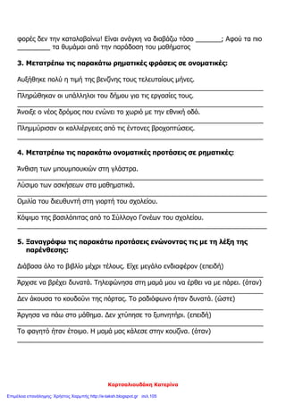 Κορτσαλιουδάκη Κατερίνα
φορές δεν την καταλαβαίνω! Είναι ανάγκη να διαβάζω τόσο _______; Αφού τα πιο
_________ τα θυμάμαι από την παράδοση του μαθήματος
3. Μετατρέπω τις παρακάτω ρηματικές φράσεις σε ονοματικές:
Αυξήθηκε πολύ η τιμή της βενζίνης τους τελευταίους μήνες.
___________________________________________________________________
Πληρώθηκαν οι υπάλληλοι του δήμου για τις εργασίες τους.
___________________________________________________________________
Άνοιξε ο νέος δρόμος που ενώνει το χωριό με την εθνική οδό.
___________________________________________________________________
Πλημμύρισαν οι καλλιέργειες από τις έντονες βροχοπτώσεις.
___________________________________________________________________
4. Μετατρέπω τις παρακάτω ονοματικές προτάσεις σε ρηματικές:
Άνθιση των μπουμπουκιών στη γλάστρα.
___________________________________________________________________
Λύσιμο των ασκήσεων στα μαθηματικά.
____________________________________________________________________
Ομιλία του διευθυντή στη γιορτή του σχολείου.
____________________________________________________________________
Κόψιμο της βασιλόπιτας από το Σύλλογο Γονέων του σχολείου.
____________________________________________________________________
5. Ξαναγράφω τις παρακάτω προτάσεις ενώνοντας τις με τη λέξη της
παρένθεσης:
Διάβασα όλο το βιβλίο μέχρι τέλους. Είχε μεγάλο ενδιαφέρον (επειδή)
___________________________________________________________________
Άρχισε να βρέχει δυνατά. Τηλεφώνησα στη μαμά μου να έρθει να με πάρει. (όταν)
___________________________________________________________________
Δεν άκουσα το κουδούνι της πόρτας. Το ραδιόφωνο ήταν δυνατά. (ώστε)
___________________________________________________________________
Άργησα να πάω στο μάθημα. Δεν χτύπησε το ξυπνητήρι. (επειδή)
___________________________________________________________________
Το φαγητό ήταν έτοιμο. Η μαμά μας κάλεσε στην κουζίνα. (όταν)
___________________________________________________________________
Επιμέλεια επανάληψης: Χρήστος Χαρμπής http://e-taksh.blogspot.gr σελ.105
 