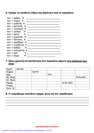 Κορτσαλιουδάκη Κατερίνα
6. Γράφω τις σύνθετες λέξεις που βγαίνουν από τα παρακάτω:
συν + γράφω  ____________________________
συν + γνώμη  ____________________________
συν + μαθητής  ___________________________
συν + φοιτητής  ___________________________
συν + λυπούμαι  ___________________________
συν + μετέχω  ____________________________
συν + κρίνω  ____________________________
συν + χωριανός  ____________________________
συν + κάτοικος  ____________________________
συν + εργάζομαι  ____________________________
συν + υπεύθυνος  ____________________________
συν + βαδίζω  ___________________________
συν + πολεμιστής  ___________________________
συν + ροή  _____________________________
συν + σώμα  ________________________
7. Κάνω χρονική αντικατάσταση στα παρακάτω ρήματα στο πρόσωπο που
είναι:
Ενεστ. φαίνεσαι
Παρατ. ερχόταν
Αορ. έγινε
Εξ. Μελλ θα θυμηθώ
Στ. Μελλ
Παρακ. να έχει χάσει
Υπερσ.
Συντ. Μ.
8. Τι ονομάζουμε ασύνδετο σχήμα; Δίνω και ένα παράδειγμα:
_____________________________________________________________________
_____________________________________________________________________
_____________________________________________________________________
_____________________________________________________________________
Επιμέλεια επανάληψης: Χρήστος Χαρμπής http://e-taksh.blogspot.gr σελ.106
 