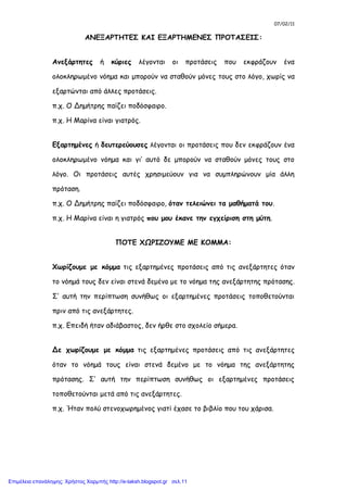 07/02/11
ΑΝΕΞΑΡΤΗΤΕΣ ΚΑΙ ΕΞΑΡΤΗΜΕΝΕΣ ΠΡΟΤΑΣΕΙΣ:
Ανεξάρτητες ή κύριες λέγονται οι προτάσεις που εκφράζουν ένα
ολοκληρωμένο νόημα και μπορούν να σταθούν μόνες τους στο λόγο, χωρίς να
εξαρτώνται από άλλες προτάσεις.
π.χ. Ο Δημήτρης παίζει ποδόσφαιρο.
π.χ. Η Μαρίνα είναι γιατρός.
Εξαρτημένες ή δευτερεύουσες λέγονται οι προτάσεις που δεν εκφράζουν ένα
ολοκληρωμένο νόημα και γι’ αυτό δε μπορούν να σταθούν μόνες τους στο
λόγο. Οι προτάσεις αυτές χρησιμεύουν για να συμπληρώνουν μία άλλη
πρόταση.
π.χ. Ο Δημήτρης παίζει ποδόσφαιρο, όταν τελειώνει τα μαθήματά του.
π.χ. Η Μαρίνα είναι η γιατρός που μου έκανε την εγχείριση στη μύτη.
ΠΟΤΕ ΧΩΡΙΖΟΥΜΕ ΜΕ ΚΟΜΜΑ:
Χωρίζουμε με κόμμα τις εξαρτημένες προτάσεις από τις ανεξάρτητες όταν
το νόημά τους δεν είναι στενά δεμένο με το νόημα της ανεξάρτητης πρότασης.
Σ’ αυτή την περίπτωση συνήθως οι εξαρτημένες προτάσεις τοποθετούνται
πριν από τις ανεξάρτητες.
π.χ. Επειδή ήταν αδιάβαστος, δεν ήρθε στο σχολείο σήμερα.
Δε χωρίζουμε με κόμμα τις εξαρτημένες προτάσεις από τις ανεξάρτητες
όταν το νόημά τους είναι στενά δεμένο με το νόημα της ανεξάρτητης
πρότασης. Σ’ αυτή την περίπτωση συνήθως οι εξαρτημένες προτάσεις
τοποθετούνται μετά από τις ανεξάρτητες.
π.χ. Ήταν πολύ στενοχωρημένος γιατί έχασε το βιβλίο που του χάρισα.
Επιμέλεια επανάληψης: Χρήστος Χαρμπής http://e-taksh.blogspot.gr σελ.11
 
