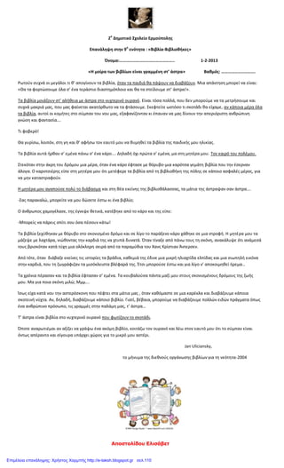 Αποστολίδου Ελισάβετ
2
ο
Δημοτικό Σχολείο Ερμούπολης
Επανάληψη στην 9
η
ενότητα : «Βιβλία-Βιβλιοθήκες»
Όνομα:………………………………………….. 1-2-2013
«Η μοίρα των βιβλίων είναι γραμμένη στ’ άστρα» Βαθμός: ………………………….
Ρωτούν συχνά οι μεγάλοι τι θ’ απογίνουν τα βιβλία, όταν τα παιδιά θα πάψουν να διαβάζουν. Μια απάντηση μπορεί να είναι:
«Θα τα φορτώσουμε όλα σ’ ένα τεράστιο διαστημόπλοιο και θα τα στείλουμε στ’ άστρα!».
Τα βιβλία μοιάζουν στ’ αλήθεια με άστρα στο νυχτερινό ουρανό. Είναι τόσα πολλά, που δεν μπορούμε να τα μετρήσουμε και
συχνά μακριά μας, που μας φαίνεται ακατόρθωτο να τα φτάσουμε. Σκεφτείτε ωστόσο τι σκοτάδι θα είχαμε, αν κάποια μέρα όλα
τα βιβλία, αυτοί οι κομήτες στο σύμπαν του νου μας, εξαφανίζονταν κι έπαυαν να μας δίνουν την απεριόριστη ανθρώπινη
γνώση και φαντασία….
Τι φοβερό!
Θα γυρίσω, λοιπόν, στη γη και θ’ αφήσω τον εαυτό μου να θυμηθεί τα βιβλία της παιδικής μου ηλικίας.
Τα βιβλία αυτά ήρθαν σ’ εμένα πάνω σ’ ένα κάρο…. Δηλαδή όχι πρώτα σ’ εμένα, μα στη μητέρα μου. Τον καιρό του πολέμου.
Στεκόταν στην άκρη του δρόμου μια μέρα, όταν ένα κάρο έφτασε με θόρυβο-μια καρότσα γεμάτη βιβλία που την έσερναν
άλογα. Ο καροτσιέρης είπε στη μητέρα μου ότι μετέφερε τα βιβλία από τη βιβλιοθήκη της πόλης σε κάποιο ασφαλές μέρος, για
να μην καταστραφούν.
Η μητέρα μου αγαπούσε πολύ το διάβασμα και στη θέα εκείνης της βιβλιοθάλασσας, τα μάτια της άστραψαν σαν άστρα….
-Σας παρακαλώ, μπορείτε να μου δώσετε έστω κι ένα βιβλίο;
Ο άνθρωπος χαμογέλασε, της έγνεψε θετικά, κατέβηκε από το κάρο και της είπε:
-Μπορείς να πάρεις σπίτι σου όσα πέσουν κάτω!
Τα βιβλία ξεχύθηκαν με θόρυβο στο σκονισμένο δρόμο και σε λίγο το παράξενο κάρο χάθηκε σε μια στροφή. Η μητέρα μου τα
μάζεψε με λαχτάρα, νιώθοντας την καρδιά της να χτυπά δυνατά. Όταν τίναξε από πάνω τους τη σκόνη, ανακάλυψε ότι ανάμεσά
τους βρισκόταν κατά τύχη μια ολόκληρη σειρά από τα παραμύθια του Χανς Κρίστιαν Άντερσεν.
Από τότε, όταν διάβαζε εκείνες τις ιστορίες τα βράδια, καθεμιά της έδινε μια μικρή ηλιαχτίδα ελπίδας και μια σιωπηλή εικόνα
στην καρδιά, που τη ζωγράφιζαν τα μισόκλειστα βλέφαρά της. Έτσι μπορούσε έστω και για λίγο ν’ αποκοιμηθεί ήρεμα…
Τα χρόνια πέρασαν και τα βιβλία έφτασαν σ’ εμένα. Τα κουβαλούσα πάντα μαζί μου στους σκονισμένους δρόμους της ζωής
μου. Μα για ποια σκόνη μιλώ; Μμμ….
Ίσως είχα κατά νου την αστερόσκονη που πέφτει στα μάτια μας , όταν καθόμαστε σε μια καρέκλα και διαβάζουμε κάποια
σκοτεινή νύχτα. Αν, δηλαδή, διαβάζουμε κάποιο βιβλίο. Γιατί, βέβαια, μπορούμε να διαβάζουμε πολλών ειδών πράγματα όπως
ένα ανθρώπινο πρόσωπο, τις γραμμές στην παλάμη μας, τ’ άστρα…
Τ’ άστρα είναι βιβλία στο νυχτερινό ουρανό που φωτίζουν το σκοτάδι.
Όποτε αναρωτιέμαι αν αξίζει να γράψω ένα ακόμη βιβλίο, κοιτάζω τον ουρανό και λέω στον εαυτό μου ότι το σύμπαν είναι
όντως απέραντο και σίγουρα υπάρχει χώρος για το μικρό μου αστέρι.
Jan Uliciansky,
το μήνυμα της διεθνούς οργάνωσης βιβλίων για τη νεότητα-2004
Επιμέλεια επανάληψης: Χρήστος Χαρμπής http://e-taksh.blogspot.gr σελ.110
 