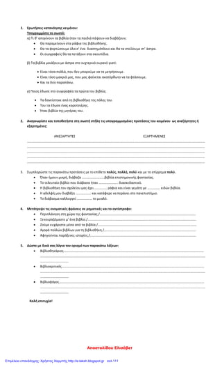Αποστολίδου Ελισάβετ
1. Ερωτήσεις κατανόησης κειμένου:
Υπογραμμίστε το σωστό:
α) Τι θ’ απογίνουν τα βιβλία όταν τα παιδιά πάψουν να διαβάζουν;
 Θα παραμείνουν στα ράφια της βιβλιοθήκης.
 Θα τα φορτώσουμε όλα σ’ ένα διαστημόπλοιο και θα τα στείλουμε στ’ άστρα.
 Οι συγγραφείς θα τα πετάξουν στα σκουπίδια.
β) Τα βιβλία μοιάζουν με άστρα στο νυχτερινό ουρανό γιατί:
 Είναι τόσα πολλά, που δεν μπορούμε να τα μετρήσουμε.
 Είναι τόσο μακριά μας, που μας φαίνεται ακατόρθωτο να τα φτάσουμε.
 Και τα δύο παραπάνω.
γ) Ποιος έδωσε στο συγγραφέα τα πρώτα του βιβλία;
 Τα δανείστηκε από τη βιβλιοθήκη της πόλης του.
 Του τα έδωσε ένας καροτσιέρης.
 Ήταν βιβλία της μητέρας του.
2. Αναγνωρίστε και τοποθετήστε στη σωστή στήλη τις υπογραμμισμένες προτάσεις του κειμένου ως ανεξάρτητες ή
εξαρτημένες:
ΑΝΕΞΑΡΤΗΤΕΣ ΕΞΑΡΤΗΜΕΝΕΣ
……………………………………………………………………………………………………………………………………………………………………………………………
……………………………………………………………………………………………………………………………………………………………………………………………
……………………………………………………………………………………………………………………………………………………………………………………………
……………………………………………………………………………………………………………………………………………………………………………………………
……………………………………………………………………………………………………………………………………………………………………………………………
3. Συμπληρώστε τις παρακάτω προτάσεις με το επίθετο πολύς, πολλή, πολύ και με το επίρρημα πολύ.
 Όταν ήμουν μικρή, διάβαζα ………………………βιβλία επιστημονικής φαντασίας.
 Το τελευταίο βιβλίο που διάβασα ήταν ………………….. διασκεδαστικό.
 Η βιβλιοθήκη του σχολείου μας έχει …………… ράφια και είναι γεμάτη με …………… ειδών βιβλία.
 Η αδελφή μου διαβάζει ……………… και κατάφερε να περάσει στο πανεπιστήμιο.
 Το διάβασμα καλλιεργεί ……………… το μυαλό.
4. Μετάτρεψε τις ονοματικές φράσεις σε ρηματικές και το αντίστροφο:
 Περιπλάνηση στη χώρα της φαντασίας./…………………………………………………………………………………………………….
 Ξεκουραζόμαστε μ’ ένα βιβλίο./………………………………………………………………………………………………………………….
 Ζούμε ευχάριστα μέσα από τα βιβλία./……………………………………………………………………………………………………….
 Αγορά πολλών βιβλίων για τη βιβλιοθήκη./………………………………………………………………………………………………..
 Αφηγούνται παράξενες ιστορίες./……………………………………………………………………………………………………………….
5. Δώστε με δικά σας λόγια τον ορισμό των παρακάτω λέξεων:
 Βιβλιοθηκάριος……………………………………………………………………………………………………………………………………………………
………………………………………………………………………………………………………………………………………………………………………………
…………………………….
 Βιβλιοκριτικός………………………………………………………………………………………………………………………………………………………
………………………………………………………………………………………………………………………………………………………………………………
…………………………….
 Βιβλιοφάγος…………………………………………………………………………………………………………………………………………………………
………………………………………………………………………………………………………………………………………………………………………………
…………………………….
Καλή επιτυχία!
Επιμέλεια επανάληψης: Χρήστος Χαρμπής http://e-taksh.blogspot.gr σελ.111
 
