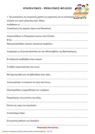 Πλασσαράς Παναγιώτης
ΟΝΟΜΑΤΙΚΕΣ – ΡΗΜΑΤΙΚΕΣ ΦΡΑΣΕΙΣ
1. Να μετατρέψεις τις ονοματικές φράσεις σε ρηματικές και το αντίστροφο:
Αύξηση των τιμών ρύπανσης στην Αθήνα.
Αυξήθηκαν οι ……………………………………………………………………..................
Ανακάλυψη ενός αρχαίου τάφου στη Μακεδονία.
…………………………………………………………………………….............................
Διοργανώθηκαν οι Ολυμπιακοί αγώνες στην Ελλάδα.
Η διο ………………………………………………………...................................................
Πραγματοποιήθηκε έκτακτο υπουργικό συμβούλιο.
………………………………………………………………………….................................
Αναχώρησε η ελληνική αποστολή για την έκθεση βιβλίου της Φρανκφούρτης.
.................................................................................................................................................
Η εκδήλωση αναβλήθηκε λόγω καιρού.
.................................................................................................................................................
Το βιβλίο παρουσιάστηκε στο κοινό.
.................................................................................................................................................
Θα δημιουργηθεί μια νέα βιβλιοθήκη στην πόλη.
.................................................................................................................................................
Αναγνωρίστηκε το ποιητικό του έργο από όλους.
.................................................................................................................................................
Ολοκληρώθηκε η αρχειοθέτηση των εγγράφων.
.................................................................................................................................................
Εφαρμόζουμε τους κανόνες της τάξης
.................................................................................................................................................
Πτώση της τιμής του πετρελαίου
.................................................................................................................................................
Ανταλλάξαμε δώρα.
.................................................................................................................................................
Συνεργασία μαθητών και δασκάλου
.................................................................................................................................................
Επιμέλεια επανάληψης: Χρήστος Χαρμπής http://e-taksh.blogspot.gr σελ.113
 