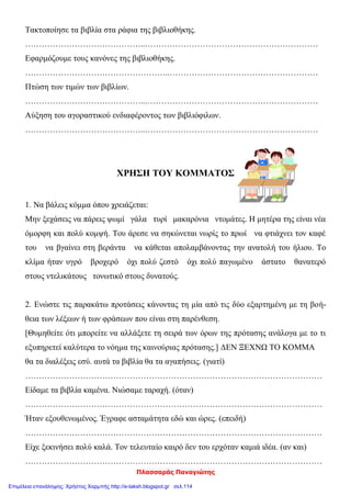 Πλασσαράς Παναγιώτης
Τακτοποίησε τα βιβλία στα ράφια της βιβλιοθήκης.
……………………………………..………………………………………………………
Εφαρμόζουμε τους κανόνες της βιβλιοθήκης.
……………………………………………..………………………………………………
Πτώση των τιμών των βιβλίων.
……………………………………..………………………………………………………
Αύξηση του αγοραστικού ενδιαφέροντος των βιβλιόφιλων.
……………………………………..………………………………………………………
ΧΡΗΣΗ ΤΟΥ ΚΟΜΜΑΤΟΣ
1. Να βάλεις κόμμα όπου χρειάζεται:
Μην ξεχάσεις να πάρεις ψωμί γάλα τυρί μακαρόνια ντομάτες. Η μητέρα της είναι νέα
όμορφη και πολύ κομψή. Του άρεσε να σηκώνεται νωρίς το πρωί να φτιάχνει τον καφέ
του να βγαίνει στη βεράντα να κάθεται απολαμβάνοντας την ανατολή του ήλιου. Το
κλίμα ήταν υγρό βροχερό όχι πολύ ζεστό όχι πολύ παγωμένο άστατο θανατερό
στους ντελικάτους τονωτικό στους δυνατούς.
2. Ενώστε τις παρακάτω προτάσεις κάνοντας τη μία από τις δύο εξαρτημένη με τη βοή-
θεια των λέξεων ή των φράσεων που είναι στη παρένθεση.
[Θυμηθείτε ότι μπορείτε να αλλάξετε τη σειρά των όρων της πρότασης ανάλογα με το τι
εξυπηρετεί καλύτερα το νόημα της καινούριας πρότασης.] ΔΕΝ ΞΕΧΝΩ ΤΟ ΚΟΜΜΑ
θα τα διαλέξεις εσύ. αυτά τα βιβλία θα τα αγαπήσεις. (γιατί)
………………………………………………………………………………………………
Είδαμε τα βιβλία καμένα. Νιώσαμε ταραχή. (όταν)
………………………………………………………………………………………………
Ήταν εξουθενωμένος. Έγραφε ασταμάτητα εδώ και ώρες. (επειδή)
………………………………………………………………………………………………
Είχε ξεκινήσει πολύ καλά. Τον τελευταίο καιρό δεν του ερχόταν καμιά ιδέα. (αν και)
………………………………………………………………………………………………
Επιμέλεια επανάληψης: Χρήστος Χαρμπής http://e-taksh.blogspot.gr σελ.114
 