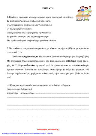 Πλασσαράς Παναγιώτης
ΡΗΜΑΤΑ
1. Κυκλώνω τα ρήματα με κόκκινο χρώμα και τα ουσιαστικά με πράσινο.
Το παιδί είδε ν' ασπρίζει ένα βρεγμένο βότσαλο.
Ο Αντρέας έπιανε τους χάρτες και γύρευε τόπους.
Οι σειρήνες τραγουδούσαν.
Ω υπερωκεάνιο που δε φοβήθηκες τις θάλασσες!
Το χελιδόνι υποφέρει από το μολυσμένο αέρα.
Στο λιμάνι αντίκρισα ένα βαπόρι με φουγάρα κόκκινα.
2. Να κυκλώσεις στις παρακάτω προτάσεις με κόκκινο τα ρήματα (13) και με πράσινο τα
ουσιαστικά (11):
Εκεί που προχωρούσαμε στο μονοπάτι, ξαφνικά αντικρίσαμε μια όμορφη λίμνη.
Με προσεχτικά βήματα πατούσαμε πάνω στα ξερά κλαδιά και φτάσαμε κοντά στις ό-
χθες. Ω! Τι θέαμα απλωνόταν μπροστά μας! Σε λίγο ακούστηκε το μελωδικό κελάηδι-
σμα του αηδονιού. Τι ωραία που περνούσαμε! Όταν πήραμε το δρόμο του γυρισμού, ενώ
δεν είχε νυχτώσει ακόμη, χωρίς να το πολυσκεφτώ, πήρα μια πέτρα, γιατί ήθελα να θυμά-
μαι!
 Κάνω χρονική αντικατάσταση στα ρήματα με τα έντονα γράμματα:
(στη φωνή που βρίσκονται)
προχωρούμε – προχωρούσαμε - .............................................................................................
.................................................................................................................................................
.................................................................................................................................................
.................................................................................................................................................
.................................................................................................................................................
.................................................................................................................................................
Επιμέλεια επανάληψης: Χρήστος Χαρμπής http://e-taksh.blogspot.gr σελ.115
 
