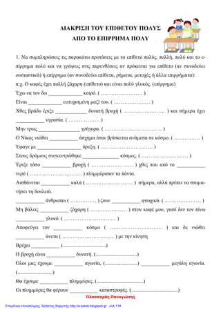 Πλασσαράς Παναγιώτης
ΔΙΑΚΡΙΣΗ ΤΟΥ ΕΠΙΘΕΤΟΥ ΠΟΛΥΣ
ΑΠΟ ΤΟ ΕΠΙΡΡΗΜΑ ΠΟΛΥ
1. Να συμπληρώσεις τις παρακάτω προτάσεις με το επίθετο πολύς, πολλή, πολύ και το ε-
πίρρημα πολύ και να γράψεις στις παρενθέσεις αν πρόκειται για επίθετο (αν συνοδεύει
ουσιαστικά) ή επίρρημα (αν συνοδεύει επίθετα, ρήματα, μετοχές ή άλλα επιρρήματα):
π.χ. Ο καφές έχει πολλή ζάχαρη (επίθετο) και είναι πολύ γλυκός. (επίρρημα)
Έχω να τον δω _____________ καιρό. ( …………………… )
Είναι _____________ ευτυχισμένη μαζί του. ( ………………… )
Χθες βράδυ έριξε ____________ δυνατή βροχή ( …………………… ) και σήμερα έχει
___________ υγρασία. ( ……………… )
Μην τρως ________________ γρήγορα. ( …………………………… )
Ο Νίκος νιώθει ___________ άσχημα όταν βρίσκεται ανάμεσα σε κόσμο. ( …………… )
Έφαγε με _________________ όρεξη. ( ………………………… )
Στους δρόμους συγκεντρώθηκε ______________ κόσμος. ( ……………………… )
Έριξε τόσο ___________ βροχή ( …………………… ) χθες που από το ___________
νερό ( ………………………… ) πλημμύρισαν τα πάντα.
Αισθάνεται ___________ καλά ( ……………………… ) σήμερα, αλλά πρέπει να σταμα-
τήσει τη δουλειά.
___________ άνθρωποι ( …………… ) ζουν ___________ φτωχικά. ( ………………… )
Μη βάλεις ___________ ζάχαρη ( ………………… ) στον καφέ μου, γιατί δεν τον πίνω
___________ γλυκό. ( ………………………… )
Αποφεύγει τον ___________ κόσμο ( ………………………… ) και δε νιώθει
___________ άνετα ( ………………………… ) με την κίνηση
Βρέχει ___________ (.................................)
Η βροχή είναι ___________ δυνατή. (................................)
Όλοι μας έχουμε ___________ αγωνία, (.........................) ___________ μεγάλη αγωνία.
(...........................)
Θα έχουμε ___________ πλημμύρες. (....................................)
Οι πλημμύρες θα φέρουν ___________ καταστροφές. (....................................)
Επιμέλεια επανάληψης: Χρήστος Χαρμπής http://e-taksh.blogspot.gr σελ.118
 