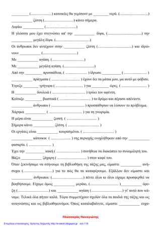 Πλασσαράς Παναγιώτης
_________ (......................) κατοικίες θα γεμίσουν με ________ νερά. (..............................)
___________ ζέστη (...............................) κάνει σήμερα.
Διψάω ___________ (................................)
Η γλώσσα μου έχει στεγνώσει απ' την ___________ δίψα, (....................................) την
___________ μεγάλη δίψα. (....................................)
Οι άνθρωποι δεν αντέχουν στην ___________ ζέστη (....................................) και ιδρώ-
νουν ___________ (....................................)
Με ___________ αγάπη. (..................................)
Με ___________ μεγάλη αγάπη. (................................)
Από την _________ προσπάθεια, ( ....................... ) ίδρωσε __________ ( ........................ )
___________ πράγματα ( .............................. ) έχουν δει τα μάτια μου, μα αυτό με φόβισε.
Έτρεξε ________ γρήγορα ( ............................. ) για _________ ώρες. ( ........................... )
Η ___________ δουλειά ( ................................... ) τρώει τον αφέντη.
Κοίταξε _________ βιαστικά ( ................................. ) το δρόμο και πέρασε απέναντι.
___________ άνθρωποι ( ................................... ) προσπάθησαν να λύσουν το πρόβλημα.
Χάρηκα ___________ ( ................................... ) για τη γνωριμία.
Η μέρα είναι ___________ ζεστή. ( ................................ )
Σήμερα κάνει ___________ ζέστη. ( ................................. )
Οι εργάτες είναι ___________ κουρασμένοι. ( ................................. )
___________ κάτοικοι ( ..................... ) της περιοχής ενοχλήθηκαν από την ___________
φασαρία. ( ........................ )
Έχει την __________ κακή ( ......................... ) συνήθεια να διακόπτει το συνομιλητή του.
Βάζει ___________ ζάχαρη ( ............................... ) στον καφέ του.
Όταν ξεκινήσαμε να στήνουμε τη βιβλιοθήκη της τάξης μας, είμαστε ___________ ανή-
συχοι (...............................) για το πώς θα τα καταφέρουμε. Εξάλλου δεν είμαστε και
___________ άνθρωποι: (.................................) πέντε όλοι κι όλοι είχαμε προσφερθεί να
βοηθήσουμε. Είχαμε όμως ___________ μεράκι, (.............................. )___________ όρε-
ξη (.................................) και ___________ αγάπη (.................................) γι' αυτό που κά-
ναμε. Τελικά όλα πήγαν καλά. Τώρα συμμετέχουν σχεδόν όλα τα παιδιά της τάξης και ως
αναγνώστες και ως βιβλιοθηκονόμοι. Όπως καταλαβαίνετε, είμαστε ___________ ευχα-
Επιμέλεια επανάληψης: Χρήστος Χαρμπής http://e-taksh.blogspot.gr σελ.119
 