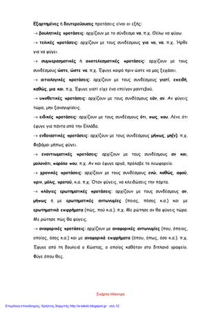 Σκάρπα Ηλέκτρα
Εξαρτημένες ή δευτερεύουσες προτάσεις είναι οι εξής:
 βουλητικές προτάσεις: αρχίζουν με το σύνδεσμο να. π.χ. Θέλω να φύγω.
 τελικές προτάσεις: αρχίζουν με τους συνδέσμους για να, να. π.χ. Ήρθε
για να φύγει.
 συμπερασματικές ή αποτελεσματικές προτάσεις: αρχίζουν με τους
συνδέσμους ώστε, ώστε να. π.χ. Έφυγε καιρό πριν ώστε να μας ξεχάσει.
 αιτιολογικές προτάσεις: αρχίζουν με τους συνδέσμους γιατί, επειδή,
καθώς, μια και. π.χ. Έφυγε γιατί είχε ένα επείγον ραντεβού.
 υποθετικές προτάσεις: αρχίζουν με τους συνδέσμους εάν, αν. Αν φύγεις
τώρα, μην ξαναγυρίσεις.
 ειδικές προτάσεις: αρχίζουν με τους συνδέσμους ότι, πως, που. Λένε ότι
έφυγε για πάντα από την Ελλάδα.
 ενδοιαστικές προτάσεις: αρχίζουν με τους συνδέσμους μήπως, μη(ν). π.χ.
Φοβάμαι μήπως φύγει.
 εναντιωματικές προτάσεις: αρχίζουν με τους συνδέσμους αν και,
μολονότι, παρόλο που. π.χ. Αν και έφυγε αργά, πρόλαβε το λεωφορείο.
 χρονικές προτάσεις: αρχίζουν με τους συνδέσμους ενώ, καθώς, αφού,
πριν, μόλις, προτού, κ.α. π.χ. Όταν φύγεις, να κλειδώσεις την πόρτα.
 πλάγιες ερωτηματικές προτάσεις: αρχίζουν με τους συνδέσμους αν,
μήπως ή με ερωτηματικές αντωνυμίες (ποιος, πόσος κ.α.) και με
ερωτηματικά επιρρήματα (πώς, πού κ.α.). π.χ. Με ρώτησε αν θα φύγεις τώρα.
Με ρώτησε πώς θα φύγεις.
 αναφορικές προτάσεις: αρχίζουν με αναφορικές αντωνυμίες (που, όποιος,
οποίος, όσος κ.α.) και με αναφορικά επιρρήματα (όπου, όπως, όσο κ.α.). π.χ.
Έφυγε από τη δουλειά ο Κώστας, ο οποίος καθόταν στο διπλανό γραφείο.
Φύγε όπου θες.
Επιμέλεια επανάληψης: Χρήστος Χαρμπής http://e-taksh.blogspot.gr σελ.12
 