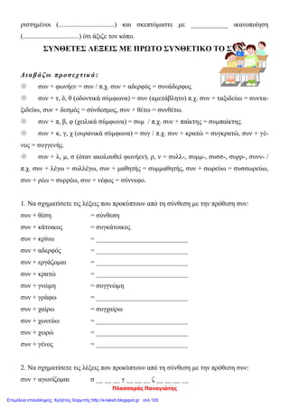 Πλασσαράς Παναγιώτης
ριστημένοι (.................................) και σκεπτόμαστε με ___________ ικανοποίηση
(.................................) ότι άξιζε τον κόπο.
ΣΥΝΘΕΤΕΣ ΛΕΞΕΙΣ ΜΕ ΠΡΩΤΟ ΣΥΝΘΕΤΙΚΟ ΤΟ ΣΥΝ-
Διαβάζω προσεχτικά :
 συν + φωνήεν = συν / π.χ. συν + αδερφός = συνάδερφος.
 συν + τ, δ, θ (οδοντικά σύμφωνα) = συν (αμετάβλητο) π.χ. συν + ταξιδεύω = συντα-
ξιδεύω, συν + δεσμός = σύνδεσμος, συν + θέτω = συνθέτω.
 συν + π, β, φ (χειλικά σύμφωνα) = συμ / π.χ. συν + παίκτης = συμπαίκτης.
 συν + κ, γ, χ (ουρανικά σύμφωνα) = συγ / π.χ. συν + κρατώ = συγκρατώ, συν + γέ-
νος = συγγενής.
 συν + λ, μ, σ (όταν ακολουθεί φωνήεν), ρ, ν = συλλ-, συμμ-, συσσ-, συρρ-, συνν- /
π.χ. συν + λέγω = συλλέγω, συν + μαθητής = συμμαθητής, συν + σωρεύω = συσσωρεύω,
συν + ρέω = συρρέω, συν + νέφος = σύννεφο.
1. Να σχηματίσετε τις λέξεις που προκύπτουν από τη σύνθεση με την πρόθεση συν:
συν + θέση = σύνθεση
συν + κάτοικος = συγκάτοικος
συν + κρίνω = ___________________________
συν + αδερφός = ___________________________
συν + εργάζομαι = ___________________________
συν + κρατώ = ___________________________
συν + γνώμη = συγγνώμη
συν + γράφω = ___________________________
συν + χαίρω = συγχαίρω
συν + χωνεύω = ___________________________
συν + χωρώ = ___________________________
συν + γένος = ___________________________
2. Να σχηματίσετε τις λέξεις που προκύπτουν από τη σύνθεση με την πρόθεση συν:
συν + αγωνίζομαι σ __ __ __ γ __ __ __ ζ __ __ __ __
Επιμέλεια επανάληψης: Χρήστος Χαρμπής http://e-taksh.blogspot.gr σελ.120
 