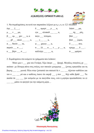 Πλασσαράς Παναγιώτης
ΑΣΚΗΣΕΙΣ ΟΡΘΟΓΡΑΦΙΑΣ
1. Να συμπληρώσεις τα κενά των παρακάτω λέξεων με η, ι, υ, ει:  ΛΕΞΙΚΟ
έκρ ___ ξ ___, δ ___ αμαρτ ___ ρ ___ α, διάστ ___ μα,
μ ___ ν ___ μα, εγκ ___ κλοπαίδ ___ ___ α, ___ σχ ___ ρός,
β ___ ομ ___ χαν ___ α, α πογο ___ τεύομαι, βάσ ___,
___ χθ ___ οπωλ ___ ___ ο, ___ γ___ ___ α, βασ ___ ζομαι,
π ___ θανότ ___ τα, ψ ___ χαγωγ ___ α, δ ___ ___ πνο,
παραίτ ___ σ ___, σ ___ λλ ___ π ___ τ ___ ρ ___ α, κρεμμ ___ δ ___ ,
κ ___ βέρν ___ σ ___, καλλιέργ ___ ___ α, σ ___ μφέρον.
2. Συμπληρώνω στο κείμενο τα γράμματα που λείπουν:
Ήταν μια ν ___ χτα του Γενάρη. Έξω έπεφτ ___ βροχή. Μεγάλες σταγόνες χτ ___
πούσαν με δύναμη πάνω στις στέγες των σπιτιών μουρμουρ ___ ζοντας τραγούδια για τη
βαρυχ ___ ___ μωνιά. Όλοι στην ζεστασιά του σπιτιού δε ν ___ ___ άζονταν καθόλου για
τον κ ___ ___ ρό και ο καθένας έκανε ότι ακριβ ___ ς συν ___ θιζε κάθε βράδ ___. Τα
παιδιά έπ ___ ___ ζαν ανέμελα με τα παιγνίδια τους, ενώ η μητέρα προσπαθούσε να ετ
___ ___ μάσει το φαγητό για την επόμενη μέρα…
Επιμέλεια επανάληψης: Χρήστος Χαρμπής http://e-taksh.blogspot.gr σελ.122
 