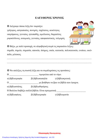 Πλασσαράς Παναγιώτης
ΕΛΕΥΘΕΡΟΣ ΧΡΟΝΟΣ
 Διέγραψε όποια λέξη δεν ταιριάζει:
γρήγορος, αστραπιαίος, πονηρός, ταχύτατος, αεικίνητος.
υπερήφανος, γενναίος, ηττοπαθής, αμείλικτος, θαρραλέος
ριψοκίνδυνος, αναιμικός, γενναίος, αποφασιστικός, τολμηρός
 Βάζω, με πολύ προσοχή, σε αλφαβητική σειρά τις παρακάτω λέξεις:
σημάδι, σημείο, σημασία, αποικία, άσημος, οικία, κατοικία, πολυκατοικία, ενοίκιο, οικό-
πεδο, μέτοικος
.................................................................................................................................................
.................................................................................................................................................
 Να επιλέξεις τη σωστή λέξη και να συμπληρώσεις τις προτάσεις:
Η _________________________ τιμωρείται από το νόμο.
α) βιβλιογραφία β) βιβλιοκαπηλία γ) βιβλιοκριτική
Ο _________________________ με βοήθησε να βρω το βιβλίο που έψαχνα.
α) βιβλιοστάτης β) βιβλιοθηκάριος
Η Βιολέτα διαβάζει πολλά βιβλία. Είναι πραγματική _________________________
α) βιβλιοφάγος β) βιβλιογραφία γ) βιβλιομανία
Επιμέλεια επανάληψης: Χρήστος Χαρμπής http://e-taksh.blogspot.gr σελ.123
 