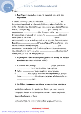 Ενότητα 9η – Σκυταλοδρομία ανάγνωσης 2
Παγκαλάκης Γεώργιος
17 Φεβ.
Όνομα : ___________________________________________
1. Συμπλήρωσε τα κενά με το σωστό ρηματικό τύπο από την
παρένθεση .
« Από τις εκδόσεις Ελληνικά Γράμματα ………………………………… (θα
ξεχωρίσει / ξεχωρίζει ) το τελευταίο βιβλίο του Γιάννη Ξανθούλη με
τίτλο « Το ταξίδι του Φριχτούλη» , με υπέροχες ζωγραφιές της Μαρίνας
Ψάλτη . Ο Φριχτούλης ……………………………… ( ήταν / είναι ) ένα
ποντικάκι που ………………………….. ( θα θελήσει / ήθελε ) να …………………..
(γνωρίσει / έχει γνωρίσει ) τον κόσμο . Το ……………………….. (έσκασε /
σκάει ) από τη μαμά του …………………………………………. ( για να
περιπλανηθεί / για να περιπλανιέται ) σ’ ένα σκληρό , βιαστικό κόσμο.
Στο τέλος ……………………………….. ( θ’ ανακαλύψει / θ’ ανακαλύπτει ) την
αξία των ονείρων και την ανάγκη …………………………………….. ( να
ονειρεύεσε / να ονειρεύεσαι ) . Γεμάτο στιχάκια από το σπεσιαλίστα
του είδους Γιάννη Ξανθούλη , που ………………………………. (διαβάζονται /
διαβάζοντε ) με κέφι και από μεγάλους ».
2. Συμπλήρωσε με το επίθετο (πολύς ) σε όποια πτώση και αριθμό
χρειάζεται και με το επίρρημα (πολύ).
 Η γειτονιά αυτή δεν έχει ………………………… ησυχία γιατί είναι
………………………… κοντά στη λεωφόρο Δικαιοσύνης .
 Ήρθαν …………………….. ξένοι τουρίστες στο νησί μας .
 …………………… κόσμος είχε συγκεντρωθεί στην τράπεζα , η ουρά
ήταν …………………………. Μεγάλη και αναγκαστικά όλοι περίμεναν
…………………………… ώρα .
3. Να βάλεις κόμμα όπου χρειάζεται στις παρακάτω προτάσεις
Μιλά τόσο σιγά ώστε δεν ακούγεται. Έτρεχε για να μη χάσει το
λεωφορείο. Όποτε πεινούσε ζητούσε να φάει. Ώσπου να γίνει το
φαγητό διάβασα τα αγγλικά.
Μόλις χτυπήσει το κουδούνι τα παιδιά τρέχουν στην αυλή.
Επιμέλεια επανάληψης: Χρήστος Χαρμπής http://e-taksh.blogspot.gr σελ.125
 