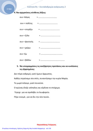 Ενότητα 9η – Σκυταλοδρομία ανάγνωσης 2
Παγκαλάκης Γεώργιος
17 Φεβ.
4. Να σχηματίσεις σύνθετες λέξεις:
συν +λόγος = ……………………………….
συν + πολίτης = ……………………………….
συν + στεγάζω = …………………………………
συν + ξύλο = …………………………………
συν + φοιτητής = …………………………………
συν + χαίρω = ………………………………….
συν +ζω = …………………………............
συν + βάλλω = …………………………………………
5. Να υπογραμμίσεις τις ανεξάρτητες προτάσεις και να κυκλώσεις
τις εξαρτημένες:
Δεν πήγα εκδρομή, γιατί ήμουν άρρωστος.
Καθώς πηγαίναμε στο σπίτι, συναντήσαμε την κυρία Μαρία.
Το μωρό έκλαιγε, γιατί πεινούσε.
Ο αγώνας έληξε ισόπαλος και κέρδισα το στοίχημα.
΄Ετρεχε για να προλάβει το λεωφορείο.
Πήγε σινεμά , για να δει την νέα ταινία .
Επιμέλεια επανάληψης: Χρήστος Χαρμπής http://e-taksh.blogspot.gr σελ.126
 