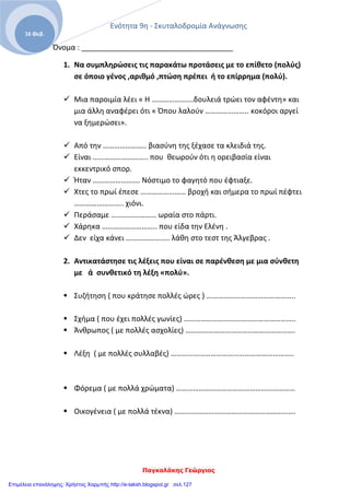 Ενότητα 9η - Σκυταλοδρομία Ανάγνωσης
Παγκαλάκης Γεώργιος
16 Φεβ.
Όνομα : _____________________________________
1. Να συμπληρώσεις τις παρακάτω προτάσεις με το επίθετο (πολύς)
σε όποιο γένος ,αριθμό ,πτώση πρέπει ή το επίρρημα (πολύ).
 Μια παροιμία λέει « Η ………………….δουλειά τρώει τον αφέντη» και
μια άλλη αναφέρει ότι « Όπου λαλούν ………………….. κοκόροι αργεί
να ξημερώσει».
 Από την ………………….. βιασύνη της ξέχασε τα κλειδιά της.
 Είναι ……………………….. που θεωρούν ότι η ορειβασία είναι
εκκεντρικό σπορ.
 Ήταν ……………………. Νόστιμο το φαγητό που έφτιαξε.
 Χτες το πρωί έπεσε …………………… βροχή και σήμερα το πρωί πέφτει
…………………….. χιόνι.
 Περάσαμε …………………… ωραία στο πάρτι.
 Χάρηκα ……………………….. που είδα την Ελένη .
 Δεν είχα κάνει ………………….. λάθη στο τεστ της Άλγεβρας .
2. Αντικατάστησε τις λέξεις που είναι σε παρένθεση με μια σύνθετη
με ά συνθετικό τη λέξη «πολύ».
 Συζήτηση ( που κράτησε πολλές ώρες ) ………………………………………..
 Σχήμα ( που έχει πολλές γωνίες) …………………………………………………..
 Άνθρωπος ( με πολλές ασχολίες) ………………………………………………….
 Λέξη ( με πολλές συλλαβές) ………………………………………………………..
 Φόρεμα ( με πολλά χρώματα) ………………………………………………………
 Οικογένεια ( με πολλά τέκνα) ……………………………………………………….
Επιμέλεια επανάληψης: Χρήστος Χαρμπής http://e-taksh.blogspot.gr σελ.127
 