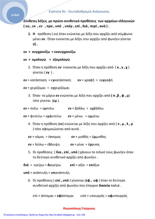 Ενότητα 9η - Σκυταλοδρομία Ανάγνωσης
Παγκαλάκης Γεώργιος
16 Φεβ.
Σύνθετες λέξεις με πρώτο συνθετικό προθέσεις των αρχαίων ελληνικών
( εις , εκ , εν , προ , υπό , υπέρ , επί , διά , περί , ανά ) .
1. Η πρόθεση ( εκ) όταν ενώνεται με λέξη που αρχίζει από σύμφωνο
μένει εκ . Όταν ενώνεται με λέξει που αρχίζει από φωνήεν γίνεται
εξ .
εκ + συγχρονίζω = εκσυγχρονίζω
εκ + ομολογώ = εξομολογώ
2. Όταν η πρόθεση εν ενώνεται με λέξη που αρχίζει από ( κ , γ , χ )
γίνεται ( εγ ) .
εν + κατάσταση = εγκατάσταση εν + γραφή = εγγραφή
εν + χειρίζομαι = εγχειρίζομαι
3. Όταν το μόριο εν ενώνεται με λέξη που αρχίζει από ( π ,β , φ , μ)
τότε γίνεται (εμ ).
εν + πνέω = εμπνέω εν + βάλλω = εμβάλλω
εν + φυτεύω = εμφυτεύω εν + μένω = εμμένω
4. Όταν η πρόθεση (εν) ενώνεται με λέξη που αρχίζει από ( ν , μ , λ , ρ
) τότε αφομοιώνεται από αυτά .
εν + νόμος = έννομος εν + μισθός = έμμισθος
εν + λείπω = έλλειψη εν + ρίνα = έρρινος
5. Οι προθέσεις ( δια , επί , υπό ) χάνουν το τελικό τους φωνήεν όταν
το δεύτερο συνθετικό αρχίζει από φωνήεν .
διά + εγείρω = διεγείρω επί + αξία = επάξια
υπό + ανάπτυξη = υπανάπτυξη
6. Οι προθέσεις ( επί , υπό ) γίνονται (εφ , υφ ) όταν το δεύτερο
συνθετικό αρχίζει από φωνήεν που έπαιρνε δασεία παλιά .
επί + άπτομαι = εφάπτομαι υπό + υπουργός = υφυπουργός
Επιμέλεια επανάληψης: Χρήστος Χαρμπής http://e-taksh.blogspot.gr σελ.128
 