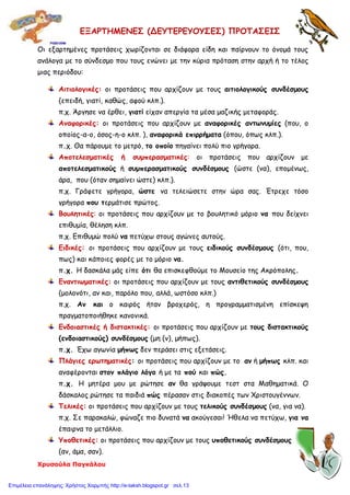 Χρυσούλα Παγκάλου
ΕΞΑΡΤΗΜΕΝΕΣ (ΔΕΥΤΕΡΕΥΟΥΣΕΣ) ΠΡΟΤΑΣΕΙΣ
Οι εξαρτημένες προτάσεις χωρίζονται σε διάφορα είδη και παίρνουν το όνομά τους
ανάλογα με το σύνδεσμο που τους ενώνει με την κύρια πρόταση στην αρχή ή το τέλος
μιας περιόδου:
Αιτιολογικές: οι προτάσεις που αρχίζουν με τους αιτιολογικούς συνδέσμους
(επειδή, γιατί, καθώς, αφού κλπ.).
π.χ. Άργησε να έρθει, γιατί είχαν απεργία τα μέσα μαζικής μεταφοράς.
Αναφορικές: οι προτάσεις που αρχίζουν με αναφορικές αντωνυμίες (που, ο
οποίος-α-ο, όσος-η-ο κλπ. ), αναφορικά επιρρήματα (όπου, όπως κλπ.).
π.χ. Θα πάρουμε το μετρό, το οποίο πηγαίνει πολύ πιο γρήγορα.
Αποτελεσματικές ή συμπερασματικές: οι προτάσεις που αρχίζουν με
αποτελεσματικούς ή συμπερασματικούς συνδέσμους (ώστε (να), επομένως,
άρα, που (όταν σημαίνει ώστε) κλπ.).
π.χ. Γράφετε γρήγορα, ώστε να τελειώσετε στην ώρα σας. Έτρεχε τόσο
γρήγορα που τερμάτισε πρώτος.
Βουλητικές: οι προτάσεις που αρχίζουν με το βουλητικό μόριο να που δείχνει
επιθυμία, θέληση κλπ.
π.χ. Επιθυμώ πολύ να πετύχω στους αγώνες αυτούς.
Ειδικές: οι προτάσεις που αρχίζουν με τους ειδικούς συνδέσμους (ότι, που,
πως) και κάποιες φορές με το μόριο να.
π.χ. Η δασκάλα μάς είπε ότι θα επισκεφθούμε το Μουσείο της Ακρόπολης.
Εναντιωματικές: οι προτάσεις που αρχίζουν με τους αντιθετικούς συνδέσμους
(μολονότι, αν και, παρόλο που, αλλά, ωστόσο κλπ.)
π.χ. Αν και ο καιρός ήταν βροχερός, η προγραμματισμένη επίσκεψη
πραγματοποιήθηκε κανονικά.
Ενδοιαστικές ή διστακτικές: οι προτάσεις που αρχίζουν με τους διστακτικούς
(ενδοιαστικούς) συνδέσμους (μη (ν), μήπως).
π.χ. Έχω αγωνία μήπως δεν περάσει στις εξετάσεις.
Πλάγιες ερωτηματικές: οι προτάσεις που αρχίζουν με το αν ή μήπως κλπ. και
αναφέρονται στον πλάγιο λόγο ή με τα πού και πώς.
π.χ. Η μητέρα μου με ρώτησε αν θα γράψουμε τεστ στα Μαθηματικά. Ο
δάσκαλος ρώτησε τα παιδιά πώς πέρασαν στις διακοπές των Χριστουγέννων.
Τελικές: οι προτάσεις που αρχίζουν με τους τελικούς συνδέσμους (να, για να).
π.χ. Σε παρακαλώ, φώναζε πιο δυνατά να ακούγεσαι! Ήθελα να πετύχω, για να
έπαιρνα το μετάλλιο.
Υποθετικές: οι προτάσεις που αρχίζουν με τους υποθετικούς συνδέσμους
(αν, άμα, σαν).
Επιμέλεια επανάληψης: Χρήστος Χαρμπής http://e-taksh.blogspot.gr σελ.13
 