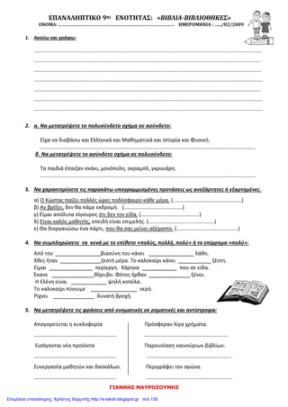 ΓΙΑΝΝΗΣ ΜΑΥΡΟΖΟΥΜΗΣ
ΕΠΑΝΑΛΗΠΤΙΚΟ 9ης ΕΝΟΤΗΤΑΣ: «ΒΙΒΛΙΑ-ΒΙΒΛΙΟΘΗΚΕΣ»
ΟΝΟΜΑ: ………………………………………………………………………………… ΗΜΕΡΟΜΗΝΙΑ : ….../02/2009
1. Ακούω και γράφω:
……………………………………………………………………………………………………………………………………………………………………
…………………………………………………………………………………………………………………………………………………………………..
……………………………………………………………………………………………………………………………………………………………………
…………………………………………………………………………………………………………………………………………………………………….
………………………………………………………………………………………………………………………………………………………..…………
…………………………………………………………………………………………………………………………………………………………………….
…………………………………………………………………………………………………………………………………………………………………….
2. α. Να μετατρέψετε το πολυσύνδετο σχήμα σε ασύνδετο:
Είχα να διαβάσω και Ελληνικά και Μαθηματικά και Ιστορία και Φυσική.
...................................................................................................................................................
β. Να μετατρέψετε το ασύνδετο σχήμα σε πολυσύνδετο:
Τα παιδιά έπαιζαν σκάκι, μονόπολη, σκραμπλ, γκρινιάρη.
...................................................................................................................................................
3. Να χαρακτηρίσετε τις παρακάτω υπογραμμισμένες προτάσεις ως ανεξάρτητες ή εξαρτημένες.
α) Ο Κώστας παίζει πολλές ώρες ποδόσφαιρο κάθε μέρα. (...............................................)
β) Αν βρέξει, δεν θα πάμε εκδρομή. (........................................)
γ) Είμαι απόλυτα σίγουρος ότι δεν τον είδα. (........................................)
δ) Είναι καλός μαθητής, επειδή είναι επιμελής. (.............................................)
ε) Θα διοργανώσω ένα πάρτι, που θα σας μείνει αξέχαστο. (..........................................)
4. Να συμπληρώσετε τα κενά με το επίθετο «πολύς, πολλή, πολύ» ή το επίρρημα «πολύ»:
Από την _______ βιασύνη του κάνει ________ λάθη.
Χθες ήταν ______ ζεστή μέρα. Το καλοκαίρι κάνει _____ ζέστη.
Είμαι ______ περίεργη. Χάρηκα ________ που σε είδα.
Έκανε ______ θόρυβο. Φέτος ήρθαν ______ ξένοι.
Η Ελένη είναι ______ ψηλή κοπέλα.
Το καλοκαίρι πίνουμε ______ νερό.
Ρίχνει _______ δυνατή βροχή.
5. Να μετατρέψετε τις φράσεις από ονοματικές σε ρηματικές και αντίστροφα:
Απαγορεύεται η κυκλοφορία Πρόσφεραν λίγα χρήματα.
…………………………………………..........… .........................................................
Εισάγονται νέα προϊόντα Παρουσίαση καινούριων βιβλίων.
……………………………………….......……… ..........................................................
Συνεργασία μαθητών και δασκάλων. Περιγράφει τον αγώνα.
………………………………………………....... ..........................................................
Επιμέλεια επανάληψης: Χρήστος Χαρμπής http://e-taksh.blogspot.gr σελ.130
 