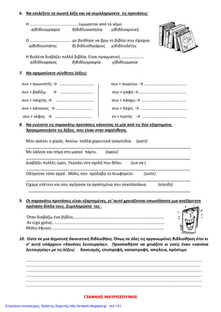 ΓΙΑΝΝΗΣ ΜΑΥΡΟΖΟΥΜΗΣ
6. Να επιλέξετε τη σωστή λέξη και να συμπληρώσετε τις προτάσεις:
Η ………………………........…………τιμωρείται από το νόμο
α)βιβλιογραφία β)βιβλιοκαπηλία γ)βιβλιοκριτική
Ο ………………………....……… με βοήθησε να βρω το βιβλίο που έψαχνα.
α)βιβλιοστάτης β) βιβλιοθηκάριος γ)βιβλιοδέτης
Η Βιολέτα διαβάζει πολλά βιβλία. Είναι πραγματική ………………….
α)βιβλιοφάγος β)βιβλιογραφία γ)βιβλιομανία
7. Να σχηματίσετε σύνθετες λέξεις:
συν + αγωνιστής → …………………........... συν + σωρεύω → ......................................
συν + βαδίζω → ……………………….... συν + ραφή →...........................................
συν + παίχτης → ………………………......... συν + πάσχω → ........................................
συν + κάτοικος → ……………………........... συν + λήψη → ..........................................
συν + νέφος → ………………………......... εν + πιστός → .......................................
8. Να ενώσετε τις παρακάτω προτάσεις κάνοντας τη μία από τις δύο εξαρτημένη.
Χρησιμοποιήστε τις λέξεις που είναι στην παρένθεση.
Μου αρέσει ο χορός. Ακούω πολλά χορευτικά τραγούδια. (γιατί)
__________________________________________________________________________
Με κάλεσε και πήγα στο μασκέ πάρτυ. (αφού)
__________________________________________________________________________
Διαβάζει πολλές ώρες. Περνάει στη σχολή που θέλει. (για να )
__________________________________________________________________________
Οδηγούσε τόσο αργά . Μόλις που πρόλαβα το λεωφορείο. (ώστε)
__________________________________________________________________________
Είχαμε επέτειο και σου αγόρασα τα αγαπημένα σου σοκολατάκια. (επειδή)
_________________________________________________________________________
9. Οι παρακάτω προτάσεις είναι εξαρτημένες, γι’ αυτό χρειάζονται οπωσδήποτε μια ανεξάρτητη
πρόταση δίπλα τους. Συμπληρώστε τες :
Όταν διαβάζω ένα βιβλίο,………………………............................…………………….…..
Αν είχα χρόνο, ………………………………………………....................................………..…
Μόλις έφυγες …………………………………………………….....................................….….
10. Είστε σε μια Δημοτική δανειστική βιβλιοθήκη. Όπως σε όλες τις οργανωμένες βιβλιοθήκες έτσι κι
σ’ αυτή υπάρχουν «Κανόνες λειτουργίας». Προσπαθήστε να φτιάξετε κι εσείς έναν «κανόνα
λειτουργίας» με τις λέξεις: δανεισμός, επιστροφή, καταστροφή, απώλεια, πρόστιμο
…………………………………………………………………………………………………………………………………………………………………….
………………………………………………………………………………………………………………………………………………………..…………
…………………………………………………………………………………………………………………………………………………………………….
…………………………………………………………………………………………………………………………………………………………………….
…………………………………………………………………………………………………………………………………………………………………….
…………………………………………………………………………………………………………………………………………………………………….
Επιμέλεια επανάληψης: Χρήστος Χαρμπής http://e-taksh.blogspot.gr σελ.131
 