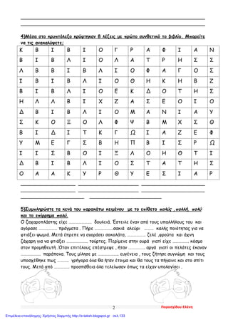 Παρασχίδου Ελένη2
________________________________________________________________
________________________________________________________________
4)Μέσα στο κρυπτόλεξο κρύφτηκαν 8 λέξεις με πρώτο συνθετικό το βιβλίο. Μπορείτε
να τις ανακαλύψετε;
Κ Β Ι Β Ι Ο Γ Ρ Α Φ Ι Α Ν
Β Ι Β Λ Ι Ο Λ Α Τ Ρ Η Σ Σ
Λ Β Β Ι Β Λ Ι Ο Φ Α Γ Ο Σ
Ι Β Ι Β Λ Ι Ο Θ Η Κ Η Β Ζ
Β Ι Β Λ Ι Ο Ε Κ Δ Ο Τ Η Σ
Η Λ Λ Β Ι Χ Ζ Α Σ Ε Ο Ι Ο
Δ Β Ι Β Λ Ι Ο Μ Α Ν Ι Α Υ
Σ Κ Ο Ξ Ο Λ Φ Ψ Β Μ Χ Σ Θ
Β Ι Δ Ι Τ Κ Γ Ω Ι Α Ζ Ε Φ
Υ Μ Ε Γ Σ Β Η Π Β Ι Σ Ρ Ω
Ι Ι Σ Β Ο Ι Ξ Λ Ο Η Θ Τ Ι
Δ Β Ι Β Λ Ι Ο Σ Τ Α Τ Η Σ
Ο Α Α Κ Υ Ρ Θ Υ Ε Σ Ι Α Ρ
___________________ _____________________ ______________________
___________________ _____________________ ______________________
______________________ _________________________
5)Συμπληρώστε τα κενά του παρακάτω κειμένου με το επίθετο πολύς ,πολλή, πολύ
και το επίρρημα πολύ.
Ο ζαχαροπλάστης είχε …………………. δουλειά. Έστειλε έναν από τους υπαλλήλους του και
αγόρασε ……………… πράγματα . Πήρε ………………σακιά αλεύρι ……… καλής ποιότητας για να
φτιάξει ψωμιά. Μετά έπρεπε να αγοράσει σοκολάτα, ……………… ζελέ ,φρούτα και άχνη
ζάχαρη για να φτιάξει ………………… τούρτες. Περίμενε στην ουρά γιατί είχε ……………. κόσμο
στον προμηθευτή .Όταν επιτέλους επέστρεψε , ήταν ……………. αργά γιατί οι πελάτες έκαναν
………………. παράπονα. Τους μίλησε με ……………….. ευγένεια , τους ζήτησε συγνώμη και τους
υποσχέθηκε πως ……….. γρήγορα όλα θα ήταν έτοιμα και θα τους τα πήγαινε και στο σπίτι
τους. Μετά από …………… προσπάθεια όλα τελείωσαν όπως τα είχαν υπολογίσει .
Επιμέλεια επανάληψης: Χρήστος Χαρμπής http://e-taksh.blogspot.gr σελ.133
 