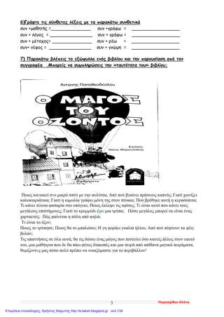 Παρασχίδου Ελένη3
6)Γράψτε τις σύνθετες λέξεις με τα παρακάτω συνθετικά
συν +μαθητής =______________ συν +γράφω = _________________
συν + λόγος = _______________ συν + γράφω = _________________
συν + μέτοχος= ______________ συν + ρέω = _________________
συν+ νέφος = _______________ συν + γνώμη = _________________
7) Παρακάτω βλέπεις το εξώφυλλο ενός βιβλίου και την παρουσίαση από τον
συγγραφέα .Μπορείς να συμπληρώσεις την «ταυτότητα του» βιβλίου;
Ποιος κατοικεί στο μικρό σπίτι με την αυλίτσα; Από πού βγαίνει πράσινος καπνός; Γιατί χιονίζει
καλοκαιριάτικα; Γιατί η κιμωλία γράφει μόνη της στον πίνακα; Πού βρέθηκε αυτή η κερασόπιτα;
Τι κάνει τέτοια φασαρία στο υπόγειο; Ποιος έκλεψε τις αφίσες; Τι είναι αυτό που κάνει τους
μεγάλους επιστήμονες; Γιατί το κρεμμύδι έχει μια τρύπα; Πόσο μεγάλος μπορεί να είναι ένας
χαρταετός; Πώς φαίνεται η πόλη από ψηλά;
Τι είναι το όζον;
Ποιος το τρύπησε; Ποιος θα το μπαλώσει; Η γη φοράει γυαλιά ηλίου; Από πού πέφτουν τα φέιγ
βολάν;
Τις απαντήσεις σε όλα αυτά, θα τις δώσει ένας μάγος που πιστεύει όσο κανείς άλλος στον εαυτό
του, μια μαθήτρια που δε θα πάει φέτος διακοπές και μια σειρά από απίθανα μαγικά πειράματα,
θυμίζοντας μας πόσο πολύ πρέπει να νοιαζόμαστε για το περιβάλλον!
Επιμέλεια επανάληψης: Χρήστος Χαρμπής http://e-taksh.blogspot.gr σελ.134
 