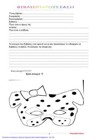 Παρασχίδου Ελένη4
Τίτλος βιβλίου:…………………………………………………………………………………………………..
Συγγραφέας: ……………………………………………………………………………………………………..
Εικονογράφηση :………………………………………………………………………………………………..
Εκδόσεις :…………………………………………………………………………………………………………...
Ποιοι είναι οι ήρωες της
ιστορίας;…………………………………………………………………………………………………………………………………………….
Ποια είναι η υπόθεση;
……………………………………………………………………………………………………………………………………………………………
……………………………………………………………………………………………………………………………………………………………
……………………………………………………………………………………………………………………………………………………………
………………………………………………………………………………………………………………………………………………………….
Τα στοιχεία που διάβασες είναι αρκετά για να σου προκαλέσουν το ενδιαφέρον να
διαβάσεις το βιβλίο; Αιτιολόγησε την άποψή σου.
……………………………………………………………………………………………………………………………………………………………
……………………………………………………………………………………………………………………………………………………………
……………………………………………………………………………………………………………………………………………………………
……………………………………………………………………………………………………………………………………………………………
……………………………………………………………………………………………………………………………………………………………
……………………………………………………………………………………………………………………………………………………………
…………………………………………………………………………………………………………………………………………………………..
Καλή επιτυχία!!!!!!!!!!!!!
Καλή αποκριά !!!
Επιμέλεια επανάληψης: Χρήστος Χαρμπής http://e-taksh.blogspot.gr σελ.135
 