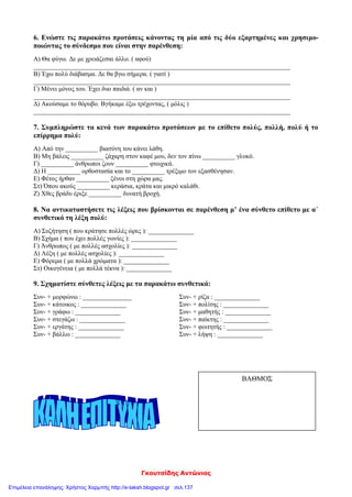 Γκουτσίδης Αντώνιος
6. Ενώστε τις παρακάτω προτάσεις κάνοντας τη μία από τις δύο εξαρτημένες και χρησιμο-
ποιώντας το σύνδεσμο που είναι στην παρένθεση:
Α) Θα φύγω. Δε με χρειάζεσαι άλλο. ( αφού)
_______________________________________________________________________________
Β) Έχω πολύ διάβασμα. Δε θα βγω σήμερα. ( γιατί )
_______________________________________________________________________________
Γ) Μένει μόνος του. Έχει δυο παιδιά. ( αν και )
_______________________________________________________________________________
Δ) Ακούσαμε το θόρυβο. Βγήκαμε έξω τρέχοντας, ( μόλις )
_______________________________________________________________________________
7. Συμπληρώστε τα κενά των παρακάτω προτάσεων με το επίθετο πολύς, πολλή, πολύ ή το
επίρρημα πολύ:
Α) Από την __________ βιασύνη του κάνει λάθη.
Β) Μη βάλεις __________ ζάχαρη στον καφέ μου, δεν τον πίνω __________ γλυκό.
Γ) __________ άνθρωποι ζουν __________ φτωχικά.
Δ) Η __________ ορθοστασία και το __________ τρέξιμο τον εξασθένησαν.
Ε) Φέτος ήρθαν __________ ξένοι στη χώρα μας.
Στ) Όπου ακούς __________ κεράσια, κράτα και μικρό καλάθι.
Ζ) Χθες βράδυ έριξε __________ δυνατή βροχή.
8. Να αντικαταστήσετε τις λέξεις που βρίσκονται σε παρένθεση μ’ ένα σύνθετο επίθετο με α΄
συνθετικό τη λέξη πολύ:
Α) Συζήτηση ( που κράτησε πολλές ώρες ): ______________
Β) Σχήμα ( που έχει πολλές γωνίες ): ______________
Γ) Άνθρωπος ( με πολλές ασχολίες ): ______________
Δ) Λέξη ( με πολλές ασχολίες ): ______________
Ε) Φόρεμα ( με πολλά χρώματα ): ______________
Στ) Οικογένεια ( με πολλά τέκνα ): ______________
9. Σχηματίστε σύνθετες λέξεις με τα παρακάτω συνθετικά:
Συν- + μορφώνω : _______________ Συν- + ρίζα : ______________
Συν- + κάτοικος : ______________ Συν- + πολίτης : ______________
Συν- + γράφω : ______________ Συν- + μαθητής : ______________
Συν- + στεγάζω : ______________ Συν- + παίκτης : ______________
Συν- + εργάτης : ______________ Συν- + φοιτητής : ______________
Συν- + βάλλω : ______________ Συν- + λήψη : ______________
ΒΑΘΜΟΣ
Επιμέλεια επανάληψης: Χρήστος Χαρμπής http://e-taksh.blogspot.gr σελ.137
 