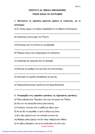 08/02/11
Σκάρπα Ηλέκτρα
ΕΝΟΤΗΤΑ 9η: ΒΙΒΛΙΑ-ΒΙΒΛΙΟΘΗΚΕΣ
ΠΟΙΟΙ ΕΙΝΑΙ ΟΙ ΣΥΓΓΡΑΦΕΙΣ
1. Μετατρέπω τις παρακάτω ρηματικές φράσεις σε ονοματικές, και το
αντίστροφο:
α) Σε πολλές χώρες του κόσμου παραβιάζονται τα ανθρώπινα δικαιώματα.
_______________________________________________________
β) Αναμένουμε χιόνια μέχρι την Πέμπτη.
_______________________________________________________
γ) Επιστρέφω από την Αίγυπτο σε μια βδομάδα.
_______________________________________________________
δ) Πλήρωσε όλους τους λογαριασμούς στο μπακάλικο.
_______________________________________________________
ε) Ανακάλυψη της Αμερικής από τον Κολόμβο.
_______________________________________________________
στ) Μείωση του αριθμού των φοιτητών στα πανεπιστήμια.
_______________________________________________________
ζ) Υλοποίηση του σχεδίου κατάσβεσης της φωτιάς.
_______________________________________________________
η) Παραγωγή βιολογικών προϊόντων στη Χώρα Μεσσηνίας.
_______________________________________________________
2. Υπογραμμίζω στις παρακάτω προτάσεις τις εξαρτημένες προτάσεις:
α) Πήγα εκδρομή στην Πορταριά, που είναι ένα χωριό του Πηλίου.
β) Λένε ότι την άνοιξη θα γίνουν ξανά εκλογές.
γ) Ο αγώνας τελείωσε όταν η ομάδα μου έβαλε γκολ.
δ) Αν και δεν τη συμπαθώ, σ’ αυτό το θέμα είχε δίκιο.
ε) Δεν πήγε σχολείο γιατί τον πονούσε η κοιλιά του.
στ) Φοβάμαι μήπως βρέχει και δεν πάμε εκδρομή στην Αθήνα.
ζ) Αν έρθεις Καλαμάτα, έλα να σε φιλοξενήσω στο σπίτι μου.
Επιμέλεια επανάληψης: Χρήστος Χαρμπής http://e-taksh.blogspot.gr σελ.138
 