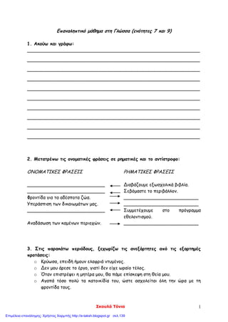 Σκουλά Τόνια 1
Επαναληπτικό μάθημα στη Γλώσσα (ενότητες 7 και 9)
1. Ακούω και γράφω:
____________________________________________________________
____________________________________________________________
____________________________________________________________
____________________________________________________________
____________________________________________________________
____________________________________________________________
____________________________________________________________
____________________________________________________________
____________________________________________________________
____________________________________________________________
2. Μετατρέπω τις ονοματικές φράσεις σε ρηματικές και το αντίστροφο:
ΟΝΟΜΑΤΙΚΕΣ ΦΡΑΣΕΙΣ ΡΗΜΑΤΙΚΕΣ ΦΡΑΣΕΙΣ
___________________________ Διαβάζουμε εξωσχολικά βιβλία.
___________________________ Σεβόμαστε το περιβάλλον.
Φροντίδα για τα αδέσποτα ζώα. __________________________
Υπεράσπιση των δικαιωμάτων μας. __________________________
___________________________ Συμμετέχουμε στο πρόγραμμα
εθελοντισμού.
Αναδάσωση των καμένων περιοχών. __________________________
3. Στις παρακάτω περιόδους, ξεχωρίζω τις ανεξάρτητες από τις εξαρτημές
προτάσεις:
o Κρύωσα, επειδή ήμουν ελαφριά ντυμένος.
o Δεν μου άρεσε το έργο, γιατί δεν είχε ωραίο τέλος.
o Όταν επιστρέψει η μητέρα μου, θα πάμε επίσκεψη στη θεία μου.
o Αγαπά τόσο πολύ τα κατοικίδία του, ώστε ασχολείται όλη την ώρα με τη
φροντίδα τους.
Επιμέλεια επανάληψης: Χρήστος Χαρμπής http://e-taksh.blogspot.gr σελ.139
 
