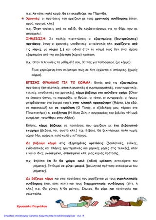 Χρυσούλα Παγκάλου
π.χ. Αν κάνει καλό καιρό, θα επισκεφθούμε την Πάρνηθα.
Χρονικές: οι προτάσεις που αρχίζουν με τους χρονικούς συνδέσμους (όταν,
αφού, προτού, κλπ.)
π.χ. Όταν γυρίσεις από το ταξίδι, θα κουβεντιάσουμε για το θέμα που σε
απασχολεί.
ΣΗΜΕΙΩΣΗ: Σε πολλές περιπτώσεις οι εξαρτημένες (δευτερεύουσες)
προτάσεις, όπως οι χρονικές, υποθετικές, αιτιολογικές κλπ. χωρίζονται από
τις κύριες με κόμμα (,) και ειδικά όταν το νόημά τους δεν είναι άμεσα
εξαρτημένο από την ανεξάρτητη (κύρια) πρόταση.
π.χ. Όταν τελειώσεις τα μαθήματά σου, θα πας για ποδόσφαιρο. (με κόμμα)
Είμαι χαρούμενη όταν σκέφτομαι πως σε λίγο έρχονται οι απόκριες. (χωρίς
κόμμα).
ΕΠΙΣΗΣ ΘΥΜΑΜΑΙ ΓΙΑ ΤΟ ΚΟΜΜΑ: Εκτός από τις εξαρτημένες
προτάσεις (αιτιολογικές, αποτελεσματικές ή συμπερασματικές, εναντιωματικές,
τελικές, υποθετικές και χρονικές), κόμμα βάζουμε στο ασύνδετο σχήμα (Όταν
τα έπαιρνε ύπνος, τα παραμύθια, οι θρύλοι, οι τόποι, οι συγγραφείς, οι ήρωες
μπερδεύονταν στα όνειρά τους), στην κλητική προσφώνηση (Μάγκυ, έλα εδώ,
σε παρακαλώ!) και σε παράθεση (Ο Τάκης, ο εξάδελφός μου, πέρασε στο
Πανεπιστήμιο) κι επεξήγηση (Η Άλκη Ζέη, η συγγραφέας του βιβλίου «Η μωβ
ομπρέλα», γεννήθηκε στην Αθήνα).
Επίσης, κόμμα βάζουμε σε προτάσεις που αρχίζουν με ένα βεβαιωτικό
επίρρημα (βέβαια, ναι, σωστά κλπ.) π.χ. Βέβαια, θα ξεκινήσουμε πολύ νωρίς
αύριο! Ναι, γράψατε πολύ καλά στη Γλώσσα.
Δε βάζουμε κόμμα στις εξαρτημένες προτάσεις (βουλητικές, ειδικές,
ενδοιαστικές και πλάγιες ερωτηματικές και μερικές φορές στις τελικές), όταν
είναι οι ίδιες υποκείμενα, αντικείμενα κλπ. μιας κύριας πρότασης.
π.χ. Φοβάται ότι δε θα γράψει καλά. (ειδική πρόταση: αντικείμενο του
ρήματος). Επιθυμεί να φύγει μακριά. (βουλητική πρόταση: αντικείμενο του
ρήματος).
Δε βάζουμε κόμμα και στις προτάσεις που χωρίζονται με τους συμπλεκτικούς
συνδέσμους (και, ούτε κλπ.) και τους διαχωριστικούς συνδέσμους (είτε, ή
κλπ.) π.χ. Θα φύγεις ή θα μείνεις; Σήμερα, θα φάμε και κοτόπουλο και
γαλοπούλα.
Επιμέλεια επανάληψης: Χρήστος Χαρμπής http://e-taksh.blogspot.gr σελ.14
 