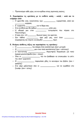 Σκουλά Τόνια 2
o Προπονούμαι κάθε μέρα, για να κερδίσω στους σχολικούς αγώνες.
4. Συμπληρώνω τις προτάσεις με το επίθετο πολύς – πολλή – πολύ και το
επίρρημα πολύ:
o Η φροντίδα ενός νεογέννητου έχει ___________ ευχαρίστηση, αλλά και
_________ κούραση.
o Σ’ ευχαριστώ __________ για το δώρο σου.
o Στα γενέθλιά μου θα έρθουν ___________ φίλοι μου.
o Η αδερφή μου είναι __________ ευτυχισμένη που πέρασε στο
Πανεπιστήμιο.
o Ο λαός λέει: «Η ________ δουλειά τρώει τον αφέντη».
o Δεν κάθισε ___________ ώρα μαζί μας, γιατί ήταν _________
κουρασμένος και έπρεπε να σηκωθεί _________ πρωί.
5. Φτιάχνω σύνθετες λέξεις και συμπληρώνω τις προτάσεις:
o Η ______________ του κόσμου ήταν αναπάντεχη. (συν+ μετοχή)
o Ο ________________ μου είναι πολύ ακατάστατος! (συν + κάτοικος)
o Ο πολιτιστικός ________________ Ακρωτηρίου διοργάνωσε μια πολύ
όμορφη μουσική βραδιά (συν + λόγος)
o Όλοι οι _________________ του τον βοήθησαν να επισκευάσει το σπίτι
του. (συν+ χωριανοί)
o Ο ________________ παρουσίασε χθες το καινούριο του βιβλίο. (συν +
γραφέας)
o Στο γάμο μαζεύτηκαν όλοι οι ______________, για να ευχηθούν στο
ζευγάρι. (συν + γένος)
Επιμέλεια επανάληψης: Χρήστος Χαρμπής http://e-taksh.blogspot.gr σελ.140
 