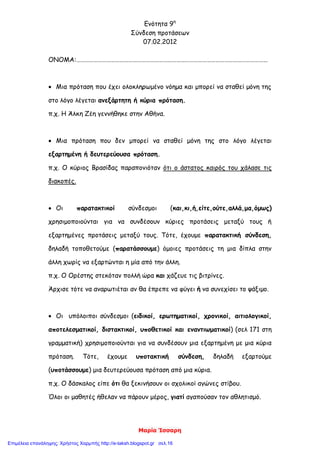 Ενότητα 9η
Σύνδεση προτάσεων
07.02.2012
Μαρία Ίσσαρη
ΟΝΟΜΑ:……………………………………………………………………………………………………………………
 Μια πρόταση που έχει ολοκληρωμένο νόημα και μπορεί να σταθεί μόνη της
στο λόγο λέγεται ανεξάρτητη ή κύρια πρόταση.
π.χ. Η Άλκη Ζέη γεννήθηκε στην Αθήνα.
 Μια πρόταση που δεν μπορεί να σταθεί μόνη της στο λόγο λέγεται
εξαρτημένη ή δευτερεύουσα πρόταση.
π.χ. Ο κύριος Βρασίδας παραπονιόταν ότι ο άστατος καιρός του χάλασε τις
διακοπές.
 Οι παρατακτικοί σύνδεσμοι (και,κι,ή,είτε,ούτε,αλλά,μα,όμως)
χρησιμοποιούνται για να συνδέσουν κύριες προτάσεις μεταξύ τους ή
εξαρτημένες προτάσεις μεταξύ τους. Τότε, έχουμε παρατακτική σύνδεση,
δηλαδή τοποθετούμε (παρατάσσουμε) όμοιες προτάσεις τη μια δίπλα στην
άλλη χωρίς να εξαρτώνται η μία από την άλλη.
π.χ. Ο Ορέστης στεκόταν πολλή ώρα και χάζευε τις βιτρίνες.
Άρχισε τότε να αναρωτιέται αν θα έπρεπε να φύγει ή να συνεχίσει το ψάξιμο.
 Οι υπόλοιποι σύνδεσμοι (ειδικοί, ερωτηματικοί, χρονικοί, αιτιολογικοί,
αποτελεσματικοί, διστακτικοί, υποθετικοί και εναντιωματικοί) (σελ 171 στη
γραμματική) χρησιμοποιούνται για να συνδέσουν μια εξαρτημένη με μια κύρια
πρόταση. Τότε, έχουμε υποτακτική σύνδεση, δηλαδή εξαρτούμε
(υποτάσσουμε) μια δευτερεύουσα πρόταση από μια κύρια.
π.χ. Ο δάσκαλος είπε ότι θα ξεκινήσουν οι σχολικοί αγώνες στίβου.
Όλοι οι μαθητές ήθελαν να πάρουν μέρος, γιατί αγαπούσαν τον αθλητισμό.
Επιμέλεια επανάληψης: Χρήστος Χαρμπής http://e-taksh.blogspot.gr σελ.16
 