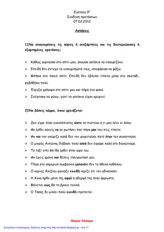 Ενότητα 9η
Σύνδεση προτάσεων
07.02.2012
Μαρία Ίσσαρη
Ασκήσεις
1) Να αναγνωρίσεις τις κύριες ή ανεξάρτητες και τις δευτερεύουσες ή
εξαρτημένες προτάσεις:
 Καθώς γυρνούσα στο σπίτι μου, άκουσα γατάκια να νιαουρίζουν.
 Επειδή δεν άντεχα τα νιαουρίσματά τους, αποφάσισα να ψάξω.
 Μπήκα στο παλιό σπίτι. Επειδή δεν έβλεπα τίποτα μέσα στο σκοτάδι,
φοβήθηκα πολύ.
 Έτρεξα γρήγορα στο σπίτι μου και πήρα ένα φακό.
 Σκέφτηκα να φύγω, γιατί τα γατάκια είχαν κρυφτεί.
2) Να βάλεις κόμμα, όπου χρειάζεται:
 Δεν είμαι τόσο ευκολόπιστος ώστε να πιστεύω ό,τι μου λένε οι άλλοι.
 Αν έρθει κανείς να σε ρωτήσει πού πήγα μην του πεις τίποτα.
 Αν και τον γνώριζε καλά δεν τον χαιρετούσε ποτέ όταν τον συναντούσε.
 Ο μικρός Αντώνης διάβασε πολύ αλλά δεν έγραψε καλά στο διαγώνισμα.
 Το ταξί είπε ότι θα έρθει στην ώρα του.
 Αν έχεις χρόνο και θέλεις τηλεφώνησέ μου.
 Πήγα στο σημερινό συμβούλιο μολονότι δεν το ήθελα καθόλου.
 Ο κύριος Αλεξίου φώναζε επειδή νόμιζε ότι τον αδικούσαν.
 Η Άννα ήρθε μόνη της αφού η αδερφή της ήταν άρρωστη.
 Φαίνεται πως θα τα βρουν τελικά.
 Ο Τάσος δε μιλάει πολύ επειδή ντρέπεται.
Επιμέλεια επανάληψης: Χρήστος Χαρμπής http://e-taksh.blogspot.gr σελ.17
 