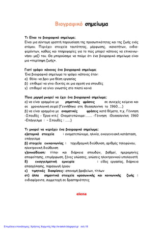 Βιογραφικό σημείωμα
Τι Είναι το βιογραφικό σημείωμα;
Είναι μια σύντομη γραπτή παρουσίαση της προσωπικότητας και της ζωής ενός
ατόμου. Περιέχει στοιχεία ταυτότητας, μόρφωσης, ικανοτήτων, ενδια-
φερόντων, καθώς και πληροφορίες για το πώς μπορεί κάποιος να επικοινω-
νήσει μαζί του. Θα μπορούσαμε να πούμε ότι ένα βιογραφικό σημείωμα είναι
μια «περίληψη ζωής».
Γιατί γράφει κάποιος ένα βιογραφικό σημείωμα;
Ένα βιογραφικό σημείωμα το γράφει κάποιος όταν:
α) θέλει να βρει μια θέση εργασίας
β) επιθυμεί να γίνει δεκτός σε μια σχολή για σπουδές
γ) επιθυμεί να γίνει γνωστός στο πλατύ κοινό
Ποια μορφή μπορεί να έχει ένα βιογραφικό σημείωμα;
α) να είναι γραμμένο με ρηματικές φράσεις σε συνεχές κείμενο και
σε χρονολογική σειρά (Γεννήθηκα στη θεσσαλονίκη το 1960……)
β) να είναι γραμμένο με ονοματικές φράσεις κατά θέματα, π.χ. Γέννηση
-Σπουδές - Έργα κτλ.( Ονοματεπώνυμο:……… -Γέννηση :Θεσσαλονίκη 1960
–Επάγγελμα : – Σπουδές : …….)
Τι μπορεί να περιέχει ένα βιογραφικό σημείωμα;
α)ατομικά στοιχεία : ονοματεπώνυμο, ηλικία, οικογενειακή κατάσταση,
επάγγελμα
β) στοιχεία επικοινωνίας : ταχυδρομική διεύθυνση, αριθμός τηλεφώνου,
ηλεκτρονική διεύθυνση
γ)εκπαίδευση: τίτλοι και διάρκεια σπουδών, βαθμοί, ημερομηνίες
αποφοίτησης, επιμόρφωση, ξένες γλώσσες, γνώσεις ηλεκτρονικού υπολογιστή
δ) επαγγελματική εμπειρία : είδος εργασίας, διάρκεια
απασχόλησης, παραγωγή έργου
ε) τιμητικές διακρίσεις: απονομή βραβείων, τίτλων
στ) άλλα σημαντικά στοιχεία προσωπικής και κοινωνικής ζωής :
ενδιαφέροντα, συμμετοχή σε δραστηριότητες
elena
Επιμέλεια επανάληψης: Χρήστος Χαρμπής http://e-taksh.blogspot.gr σελ.18
 