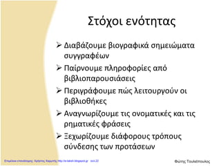 Στόχοι ενότητας
 Διαβάζουμε βιογραφικά σημειώματα
συγγραφέων
 Παίρνουμε πληροφορίες από
βιβλιοπαρουσιάσεις
 Περιγράφουμε πώς λειτουργούν οι
βιβλιοθήκες
 Αναγνωρίζουμε τις ονοματικές και τις
ρηματικές φράσεις
 Ξεχωρίζουμε διάφορους τρόπους
σύνδεσης των προτάσεων
Επιμέλεια επανάληψης: Χρήστος Χαρμπής http://e-taksh.blogspot.gr σελ.22 Φώτης Τουλιόπουλος
 