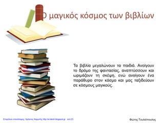 Ο μαγικός κόσμος των βιβλίων
Τα βιβλία μεγαλώνουν τα παιδιά. Ανοίγουν
το δρόμο της φαντασίας, αναπτύσσουν και
ωριμάζουν τη σκέψη, ενώ ανοίγουν ένα
παράθυρο στον κόσμο και μας ταξιδεύουν
σε κόσμους μαγικούς.
Επιμέλεια επανάληψης: Χρήστος Χαρμπής http://e-taksh.blogspot.gr σελ.23 Φώτης Τουλιόπουλος
 