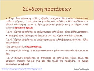 Σύνδεση προτάσεων
 Στην ίδια πρόταση πολλές φορές υπάρχουν ίδιοι όροι (ουσιαστικά,
επίθετα, ρήματα, …) που να είναι μεταξύ τους ασύνδετοι (δεν συνδέονται με
κάποιο σύνδεσμο). Αυτοί οι όροι χωρίζονται μεταξύ τους με κόμμα. Αυτό
είναι το ασύνδετο σχήμα.
Π.χ. Ο Γιώργος ασχολείται το απόγευμα με κολύμβηση, τένις, βόλεϊ, μπάσκετ.
 Μπορούμε αν θέλουμε να βάλουμε αντί για κόμμα το σύνδεσμο και.
Π.χ. Ο Γιώργος ασχολείται το απόγευμα και με κολύμβηση και τένις και βόλεϊ
και μπάσκετ.
Τότε έχουμε σχήμα πολυσύνδετο.
 Μπορούμε επίσης να αντικαταστήσουμε μόνο το τελευταίο κόμμα με το
και.
Π.χ. Ο Γιώργος ασχολείται το απόγευμα με κολύμβηση, τένις, βόλεϊ και
μπάσκετ. (παρότι έχουμε ένα και στο τέλος της πρότασης, το σχήμα
παραμένει ασύνδετο)
Επιμέλεια επανάληψης: Χρήστος Χαρμπής http://e-taksh.blogspot.gr σελ.24 Φώτης Τουλιόπουλος
 