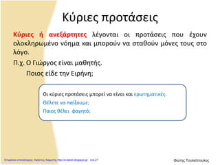 Κύριες προτάσεις
Κύριες ή ανεξάρτητες λέγονται οι προτάσεις που έχουν
ολοκληρωμένο νόημα και μπορούν να σταθούν μόνες τους στο
λόγο.
Π.χ. Ο Γιώργος είναι μαθητής.
Ποιος είδε την Ειρήνη;
Οι κύριες προτάσεις μπορεί να είναι και ερωτηματικές.
Θέλετε να παίξουμε;
Ποιος θέλει .φαγητό;
Επιμέλεια επανάληψης: Χρήστος Χαρμπής http://e-taksh.blogspot.gr σελ.27 Φώτης Τουλιόπουλος
 