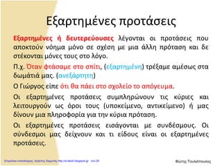 Εξαρτημένες προτάσεις
Εξαρτημένες ή δευτερεύουσες λέγονται οι προτάσεις που
αποκτούν νόημα μόνο σε σχέση με μια άλλη πρόταση και δε
στέκονται μόνες τους στο λόγο.
Π.χ. Όταν φτάσαμε στο σπίτι, (εξαρτημένη) τρέξαμε αμέσως στα
δωμάτιά μας. (ανεξάρτητη)
Ο Γιώργος είπε ότι θα πάει στο σχολείο το απόγευμα.
Οι εξαρτημένες προτάσεις συμπληρώνουν τις κύριες και
λειτουργούν ως όροι τους (υποκείμενο, αντικείμενο) ή μας
δίνουν μια πληροφορία για την κύρια πρόταση.
Οι εξαρτημένες προτάσεις εισάγονται με συνδέσμους. Οι
σύνδεσμοι μας δείχνουν και τι είδους είναι οι εξαρτημένες
προτάσεις.
Επιμέλεια επανάληψης: Χρήστος Χαρμπής http://e-taksh.blogspot.gr σελ.28 Φώτης Τουλιόπουλος
 