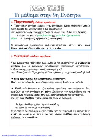  Παρατακτική σύνδεση προτάσεων
 Παρατακτική σύνδεση έχουμε, όταν συνδέουμε όμοιες προτάσεις μεταξύ
τους, δηλαδή δύο ανεξάρτητες ή δυο εξαρτημένες.
π.χ. Φόρεσα τα ρούχα μου και χτένισα τα μαλλιά μου.  δύο ανεξάρτητες
Δεν πήγε στη γιορτή γιατί βαριόταν και γιατί δεν είχε αγοράσει
δώρο.  δύο όμοιες εξαρτημένες αιτιολογικές
Οι συνηθέστεροι παρατακτικοί σύνδεσμοι είναι: και, ούτε – ούτε, αλλά
(όμως, μα) όχι μόνο – αλλά και, ή, είτε - είτε
 Υποτακτική σύνδεση προτάσεων
 Οι ανεξάρτητες προτάσεις συνδέονται με τις εξαρτημένες με υποτακτική
σύνδεση, δηλ. με χρονικούς, αιτιολογικούς, υποθετικούς, αντιθετικούς,
ενδοιαστικούς, συμπερασματικούς συνδέσμους κ.ά.
π.χ. Όταν έχει ελεύθερο χρόνο, βλέπει τηλεόραση.  χρονικός συνδ. (όταν)
 Είδη εξαρτημένων ή δευτερευουσών προτάσεων.
Χρονικές, αιτιολογικές, αποτελεσματικές, τελικές, βουλητικές, τελικές
 Υποθετικές λέγονται οι εξαρτημένες προτάσεις που εισάγονται, δηλ.
αρχίζουν με τον σύνδεσμο αν (εάν). Δηλώνουν την προϋπόθεση για να
συμβεί αυτό που αναφέρεται στην ανεξάρτητη πρόταση που συνδέονται.
π.χ. Αν έχω ελεύθερο χρόνο αύριο, θα έρθω να παίξουμε.
Αν έχω ελεύθερο χρόνο αύριο  υπόθεση
θα έρθω να παίξουμε  απόδοση
Η υποθετική πρόταση μαζί με την ανεξάρτητη που τη συνοδεύει σχηματίζουν
υποθετικό λόγο: η υποθετική πρόταση λέγεται υπόθεση και ανεξάρτητη
πρόταση λέγεται απόδοση.
Επιμέλεια επανάληψης: Χρήστος Χαρμπής http://e-taksh.blogspot.gr σελ.3
Θανάσης Παλάνης
 