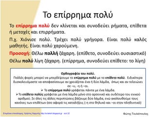 Το επίρρημα πολύ
Το επίρρημα πολύ δεν κλίνεται και συνοδεύει ρήματα, επίθετα
ή μετοχές και επιρρήματα.
Π.χ. Χιόνισε πολύ. Τρέχει πολύ γρήγορα. Είναι πολύ καλός
μαθητής. Είναι πολύ χαρούμενη.
Προσοχή: Θέλω πολλή ζάχαρη. (επίθετο, συνοδεύει ουσιαστικό)
Θέλω πολύ λίγη ζάχαρη. (επίρρημα, συνοδεύει επίθετο: το λίγη)
Ορθογραφία του πολύ.
Πολλές φορές μπορεί να μπερδέψουμε το επίρρημα πολύ με το επίθετο πολύ. Ειδικότερα
δυσκολευόμαστε να αποφασίσουμε αν χρειάζεται ένα ή δύο λάμδα, όπως και αν τελειώνει
σε –υ, -η ή –οι.
 Το επίρρημα πολύ γράφεται πάντα με ένα λάμδα.
Το επίθετο πολύς γράφεται με ένα λάμδα μόνο στο αρσενικό και ουδέτερο του ενικού
αριθμού. Σε όλες τις άλλες περιπτώσεις βάζουμε δύο λάμδα, ενώ ακολουθούμε τους
κανόνες των επιθέτων όσο αφορά τις καταλήξεις (-η στο θηλυκό και –οι στον πληθυντικό)
Επιμέλεια επανάληψης: Χρήστος Χαρμπής http://e-taksh.blogspot.gr σελ.32 Φώτης Τουλιόπουλος
 