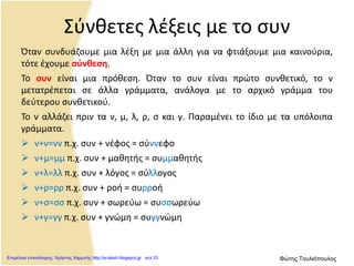 Σύνθετες λέξεις με το συν
Όταν συνδυάζουμε μια λέξη με μια άλλη για να φτιάξουμε μια καινούρια,
τότε έχουμε σύνθεση.
Το συν είναι μια πρόθεση. Όταν το συν είναι πρώτο συνθετικό, το ν
μετατρέπεται σε άλλα γράμματα, ανάλογα με το αρχικό γράμμα του
δεύτερου συνθετικού.
Το ν αλλάζει πριν τα ν, μ, λ, ρ, σ και γ. Παραμένει το ίδιο με τα υπόλοιπα
γράμματα.
 ν+ν=νν π.χ. συν + νέφος = σύννεφο
 ν+μ=μμ π.χ. συν + μαθητής = συμμαθητής
 ν+λ=λλ π.χ. συν + λόγος = σύλλογος
 ν+ρ=ρρ π.χ. συν + ροή = συρροή
 ν+σ=σσ π.χ. συν + σωρεύω = συσσωρεύω
 ν+γ=γγ π.χ. συν + γνώμη = συγγνώμη
Επιμέλεια επανάληψης: Χρήστος Χαρμπής http://e-taksh.blogspot.gr σελ.33 Φώτης Τουλιόπουλος
 