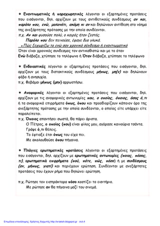  Εναντιωματικές ή παραχωρητικές λέγονται οι εξαρτημένες προτάσεις
που εισάγονται, δηλ. αρχίζουν με τους αντιθετικούς συνδέσμους αν και,
παρόλο που, ενώ, μολονότι, ακόμη κι αν και δηλώνουν αντίθεση στο νόημα
της ανεξάρτητης πρότασης με την οποία συνδέονται.
π.χ. Αν και φυσούσε πολύ, ο καιρός ήταν ζεστός.
Παρόλο που δεν πεινούσε, έφαγε δυο γλυκά.
▪Πώς ξεχωρίζω το ενώ σαν χρονικό σύνδεσμο ή εναντιωματικό
Όταν είναι χρονικός συνδεσμος τον αντικαθιστώ και με το όταν
Ενώ διάβαζα, χτύπησε το τηλέφωνο ή Όταν διάβαζα, χτύπησε το τηλέφωνο
 Ενδοιαστικές λέγονται οι εξαρτημένες προτάσεις που εισάγονται, δηλ.
αρχίζουν με τους διστακτικούς συνδέσμους μήπως, μη(ν) και δηλώνουν
φόβο ή ανησυχία.
π.χ. Φοβάμαι μήπως (μην) αρρωστήσω.
 Αναφορικές λέγονται οι εξαρτημένες προτάσεις που εισάγονται, δηλ.
αρχίζουν με τις αναφορικές αντωνυμίες που, ο οποίος, όποιος, όσος ό,τι
ή τα αναφορικά επιρρήματα όπως, όπου και προσδιορίζουν κάποιον όρο της
ανεξάρτητης πρότασης με την οποία συνδέονται, ο οποίος είτε υπάρχει είτε
παραλείπεται.
π.χ. Όποιος απαντήσει σωστά, θα πάρει άριστα.
Ο Πέτρος, ο οποίος (που) είναι φίλος μου, αγόρασε καινούρια τσάντα.
Γράψε ό,τι θέλεις.
Το έφτιαξε έτσι όπως του είχα πει.
Με ακολουθούσε όπου πήγαινα.
 Πλάγιες ερωτηματικές προτάσεις λέγονται οι εξαρτημένες προτάσεις
που εισάγονται, δηλ. αρχίζουν με ερωτηματικές αντωνυμίες (ποιος, πόσος,
τι), ερωτηματικά επιρρήματα (πού, πότε, πώς, πόσο) ή με συνδέσμους
(αν, μήπως, γιατί) και περιέχουν ερώτηση. Συνδέονται με ανεξάρτητες
προτάσεις που έχουν ρήμα που δηλώνει ερώτηση.
π.χ. Ρώτησε τον εισπράκτορα πόσο κοστίζει το εισιτήριο.
Με ρώτησε αν θα πήγαινα μαζί του σινεμά.
Επιμέλεια επανάληψης: Χρήστος Χαρμπής http://e-taksh.blogspot.gr σελ.4
Θανάσης Παλάνης
 